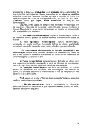 propaganda e discursos: produzidos e em produção como explicitações de
interpretações metodológicas. Busca assemelhar-se ao discurso científico
entendido como uma “aventura cognitiva, ou seja, a narrativa da busca que
realiza o sujeito discursivo, de um objeto de valor, no caso, de certo saber”
(Greimais, citado por Lopes, Maria Immaculata in Pesquisa em
comunicação).
        Segundo, ainda, Lopes, os componentes do modelo metodológico têm
as seguintes instâncias da pesquisa: epistemológica, teórica, metódica e
técnica. Não obstante, o que vem a caracterizar um modelo em comunicação
são as atividades que objetivam:

         a) Nas instâncias metodológicas: vigilância epistemológica, quadros
de referência teórica, quadros de análise metódica e construção de dados da
técnica
         b) Nas operações metodológicas: ruptura epistemológica,
construção de objeto científico, formulação teórica do objeto, explicitação
conceitual, exposição, causação, observação, seleção e operacionalização.

         Os componentes sintagmáticos do modelo metodológico em
comunicação (relação entre unidades da língua que se encontra na cadeia da
fala e não podem se substituir mutuamente ou sucessão dos elementos de
uma mensagem) são expressos em:

        a) Fases metodológicas compreendendo: definição do objeto com
sua respectiva teorização, observação a partir de técnicas de investigação,
descrição com vistas as suas técnicas e métodos e interpretação
        b) Operações metodológicas com foco: no problema, no quadro
técnico de referências, nas hipóteses, nas amostragens, nas técnicas de
coleta, nas análises descritivas e interpretativas e, fora da interpretação, nas
conclusões e na bibliografia.

       Wolf, Mauro em seu livro “Teorias da comunicação” trata dos seguintes
modelos nas teorias comunicativas:

          a) Modelo comunicativo onde a transferência da informação
efetua-se da fonte do destinatário e que segundo Shannon, (citado por Wolf),
obedece ao seguinte esquema:




                                                                             29
 