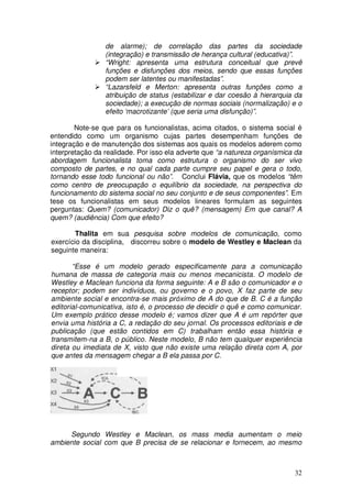 de alarme); de correlação das partes da sociedade
                 (integração) e transmissão de herança cultural (educativa)”.
                 “Wright: apresenta uma estrutura conceitual que prevê
                 funções e disfunções dos meios, sendo que essas funções
                 podem ser latentes ou manifestadas”.
                 “Lazarsfeld e Merton: apresenta outras funções como a
                 atribuição de status (estabilizar e dar coesão à hierarquia da
                 sociedade); a execução de normas sociais (normalização) e o
                 efeito ‘macrotizante’ (que seria uma disfunção)”.

        Note-se que para os funcionalistas, acima citados, o sistema social é
entendido como um organismo cujas partes desempenham funções de
integração e de manutenção dos sistemas aos quais os modelos aderem como
interpretação da realidade. Por isso ela adverte que “a natureza organísmica da
abordagem funcionalista toma como estrutura o organismo do ser vivo
composto de partes, e no qual cada parte cumpre seu papel e gera o todo,
tornando esse todo funcional ou não”. Conclui Flávia, que os modelos “têm
como centro de preocupação o equilíbrio da sociedade, na perspectiva do
funcionamento do sistema social no seu conjunto e de seus componentes”. Em
tese os funcionalistas em seus modelos lineares formulam as seguintes
perguntas: Quem? (comunicador) Diz o quê? (mensagem) Em que canal? A
quem? (audiência) Com que efeito?

       Thalita em sua pesquisa sobre modelos de comunicação, como
exercício da disciplina, discorreu sobre o modelo de Westley e Maclean da
seguinte maneira:

       “Esse é um modelo gerado especificamente para a comunicação
humana de massa de categoria mais ou menos mecanicista. O modelo de
Westley e Maclean funciona da forma seguinte: A e B são o comunicador e o
receptor; podem ser indivíduos, ou governo e o povo, X faz parte de seu
ambiente social e encontra-se mais próximo de A do que de B. C é a função
editorial-comunicativa, isto é, o processo de decidir o quê e como comunicar.
Um exemplo prático desse modelo é; vamos dizer que A é um repórter que
envia uma história a C, a redação do seu jornal. Os processos editoriais e de
publicação (que estão contidos em C) trabalham então essa história e
transmitem-na a B, o público. Neste modelo, B não tem qualquer experiência
direta ou imediata de X, visto que não existe uma relação direta com A, por
que antes da mensagem chegar a B ela passa por C.




     Segundo Westley e Maclean, os mass media aumentam o meio
ambiente social com que B precisa de se relacionar e fornecem, ao mesmo



                                                                            32
 