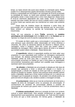 tempo, os meios atravéz dos quais essa relação ou orientação opera. Nesse
modelo A e C desempenham papéis dominantes e B está a serviço deles.
Embora a necessidade de informação e de orientação de B tenha aumentado
na sociedade de massa, os meios para satisfazer essa necessidade foram
restringidos, tendo o mass media como o único meio disponível. Dessa forma
B torna-se totalmente dependente dos mass media. Porém é importante
ressaltar que esse modelo não leva em conta a relação entre o mass media e
os outros meios que usamos para nos orientarmos ao nosso meio ambiente
social”.
         Esses tipos de modelos tratam de relacionar a parte física da
comunicação com os processos mentais das pessoas que se comunicam.
Neles existem um esforço no sentido da humanização dos modelos
mecanicistas.

Ainda, em sua pesquisa, a aluna Thalita, apresenta os modelos
psicológicos em comunicação tanto de Berlo como o de Hovland que se
reproduz na íntegra de como foi escrito e apresentado em aula.

        “O modelo de Berlo supõe que a comunicação é um processo e tem
uma estrutura cujos elementos estão relacionados em forma dinâmica e
influentes. Ele utiliza os elementos básicos de Shannon e Weaver (fonte,
mensagem, meios e receptor). Além dos ruídos que podem afetar a
fidelidade da mensagem, Berlo indica alguns fatores da fonte e no receptor
que também podem afetar a fidelidade. Esses fatores são:

        A experiência: referem à capacidade analítica da fonte saber seus
propósitos e a sua capacidade para codificar as mensagens expressando
sua intenção. Se destaca particularmente o domínio da linguagem, e a
habilidade verbal da fonte para falar e escrever bem. A fidelidade da
comunicação aumentará na medida em que a fonte possui as capacidades
comunicativas necessárias para codificar com exatidão suas mensagens e
expressar assim seus propósitos.

        As atitudes: a fidelidade da comunicação é afetada por três tipos de
atitudes que apresenta a fonte: a atitude em direção a si mesmo ou
autopercepção; a atitude em direção ao tema que trata ou mensagem, e a
atitude em direção ao receptor. Quanto mais positivas essas atitudes maiores
serão a fidelidade, desde que a fonte mostre confiança em si e valorize sua
mensagem que foi passada ao receptor. Ao perceber uma atitude positiva na
parte da fonte em direção a ele, tenderá a aceitar a mensagem enviada.

        O conhecimento: refere-se ao nível de conhecimento da fonte tanto a
respeito do tema da mensagem como no processo de comunicação. O
conhecimento do processo de comunicação afetaria a conduta da
comunicação de maneira que quanto maior o nível de conhecimento maio a
fidelidade

        O sistema sociocultural: refere-se à situação da fonte num contexto
cultural e social determinado. Esta posição condicionará os papéis que
desempenham suas expectativas, seus prestígios, etc. Tudo isso tem impacto
na forma em que a fonte comunica. Em termos gerais, a fidelidade da


                                                                         33
 