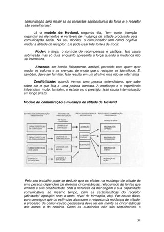 comunicação será maior se os contextos socioculturais da fonte e o receptor
são semelhantes”.

      Já o modelo de Hovland, segundo ela, “tem como intenção
organizar os elementos e variáveis de mudança de atitude produzida pela
comunicação social. No seu modelo, o comunicador tem como objetivo
mudar a atitude do receptor. Ele pode usar três fontes de troca:

        Poder: a força, o controle de recompensas e castigos. Isto causa
submissão mas só dura enquanto apresenta a força quando a mudança não
se internaliza.

      Atraente: ser bonito fisicamente, amável, parecido com quem quer
mudar os valores e as crenças, de modo que o receptor se identifique. E,
também, deve ser familiar. Isso resulta em um atrativo mas não se internaliza

       Credibilidade: quando vemos uma pessoa entendedora, que sabe
sobre ele e que fala a uma pessoa honesta. A confiança e a experiência
influenciam muito, também, o estado ou o prestígio. Isso causa internalização
em longo prazo.

Modelo de comunicação e mudança de atitude de Hovland




 Pelo seu trabalho pode-se deduzir que os efeitos na mudança de atitude de
uma pessoa dependem de diversas circunstâncias, relacionado às fontes que
emitem e sua credibilidade, com a natureza da mensagem e sua capacidade
comunicativa, ao mesmo tempo, com as características do receptor
(afinidade/ oposição com a fonte, nível de formação, etc). Por causa disso,
para conseguir que os estímulos alcancem a resposta da mudança de atitude,
o processo da comunicação persuasiva deve ter em mente as circunstâncias
dos atores e do cenário. Como as audiências não são semelhantes, a


                                                                          34
 