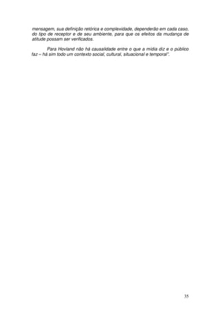 mensagem, sua definição retórica e complexidade, dependerão em cada caso,
do tipo de receptor e de seu ambiente, para que os efeitos da mudança de
atitude possam ser verificados.

        Para Hovland não há causalidade entre o que a mídia diz e o público
faz – há sim todo um contexto social, cultural, situacional e temporal”.




                                                                        35
 