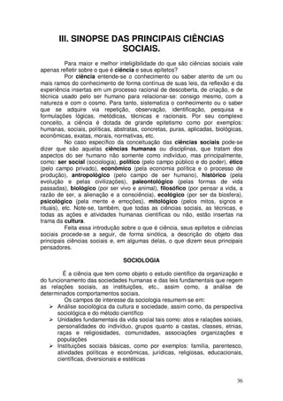 III. SINOPSE DAS PRINCIPAIS CIÊNCIAS
                      SOCIAIS.
           Para maior e melhor inteligibilidade do que são ciências sociais vale
apenas refletir sobre o que é ciência e seus epítetos?
           Por ciência entende-se o conhecimento ou saber atento de um ou
mais ramos do conhecimento de forma contínua de suas leis, da reflexão e da
experiência insertas em um processo racional de descoberta, de criação, e de
técnica usado pelo ser humano para relacionar-se: consigo mesmo, com a
natureza e com o cosmo. Para tanto, sistematiza o conhecimento ou o saber
que se adquire via repetição, observação, identificação, pesquisa e
formulações lógicas, metódicas, técnicas e racionais. Por seu complexo
conceito, a ciência é dotada de grande epitetismo como por exemplos:
humanas, sociais, políticas, abstratas, concretas, puras, aplicadas, biológicas,
econômicas, exatas, morais, normativas, etc.
           No caso específico da conceituação das ciências sociais pode-se
dizer que são aquelas ciências humanas ou disciplinas, que tratam dos
aspectos do ser humano não somente como indivíduo, mas principalmente,
como: ser social (sociologia), político (pelo campo público e do poder), ético
(pelo campo privado), econômico (pela economia política e o processo de
produção), antropológico (pelo campo de ser humano), histórico (pela
evolução e pelas civilizações), paleontológico (pelas formas de vida
passadas), biológico (por ser vivo e animal), filosófico (por pensar a vida, a
razão de ser, a alienação e a consciência), ecológico (por ser da biosfera),
psicológico (pela mente e emoções), mitológico (pelos mitos, signos e
rituais), etc. Note-se, também, que todas as ciências sociais, as técnicas, e
todas as ações e atividades humanas científicas ou não, estão insertas na
trama da cultura.
           Feita essa introdução sobre o que é ciência, seus epítetos e ciências
sociais procede-se a seguir, de forma sinótica, a descrição do objeto das
principais ciências sociais e, em algumas delas, o que dizem seus principais
pensadores.

                                SOCIOLOGIA

         É a ciência que tem como objeto o estudo científico da organização e
do funcionamento das sociedades humanas e das leis fundamentais que regem
as relações sociais, as instituições, etc., assim como, a análise de
determinados comportamentos sociais.
         Os campos de interesse da sociologia resumem-se em:
      Análise sociológica da cultura e sociedade, assim como, da perspectiva
      sociológica e do método científico
      Unidades fundamentais da vida social tais como: atos e ralações sociais,
      personalidades do indivíduo, grupos quanto a castas, classes, etnias,
      raças e religiosidades, comunidades, associações organizações e
      populações
      Instituições sociais básicas, como por exemplos: família, parentesco,
      atividades políticas e econômicas, jurídicas, religiosas, educacionais,
      científicas, diversionais e estéticas


                                                                             36
 