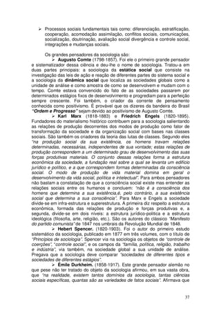 Processos sociais fundamentais tais como: diferenciação, estratificação,
       cooperação, acomodação assimilação, conflitos sociais, comunicações,
       socialização, doutrinação, avaliação social divergência e controle social,
       integrações e mudanças sociais.

        Os grandes pensadores da sociologia são:
               Augusto Comte (1798-1857). Foi ele o primeiro grande pensador
e sistematizador dessa ciência e deu-lhe o nome de sociologia. Tratou-a em
duas partes principais: a sociologia da estática social que consiste na
investigação das leis de ação e reação de diferentes partes do sistema social e
a sociologia da dinâmica social que localiza as sociedades globais como a
unidade de análise e como amostra de como se desenvolvem e mudam com o
tempo. Comte estava convencido do fato de as sociedades passarem por
determinados estágios fixos de desenvolvimento e progrediam para a perfeição
sempre crescente. Foi também, o criador da corrente de pensamento
conhecida como positivismo. É provável que os dizeres da bandeira do Brasil
“Ordem e Progresso” sejam devido ao positivismo de Augusto Comte.
               Karl Marx (1818-1883) e Friedrich Engels (1820-1895).
Fundadores do materialismo histórico contribuem para a sociologia salientando
as relações de produção decorrentes dos modos de produção como fator de
transformação da sociedade e da organização social com bases nas classes
sociais. São também os criadores da teoria das lutas de classes. Segundo eles
“na produção social da sua existência, os homens travam relações
determinadas, necessárias, independentes de sua vontade; estas relações de
produção correspondem a um determinado grau de desenvolvimento das suas
forças produtivas materiais. O conjunto dessas relações forma a estrutura
econômica da sociedade, a fundação real sobre a qual se levanta um edifício
jurídico e político, e a que correspondem formas determinadas da consciência
social. O modo de produção de vida material domina em geral o
desenvolvimento da vida social, política e intelectual”. Para ambos pensadores
não bastam a constatação de que a consciência social existe mas entender as
relações sociais entre os humanos e concluem: “não é a consciência dos
homens que determina a sua existência,é, pelo contrário, a sua existência
social que determina a sua consciência”. Para Marx e Engels a sociedade
divide-se em infra-estrutura e superestrutura. A primeira diz respeito a estrutura
econômica, formada das relações de produção e forças produtivas e, a
segunda, divide-se em dois níveis: a estrutura jurídico-politica e a estrutura
ideológica (filosofia, arte, religião, etc.). São os autores do clássico “Manifesto
do partido comunista” de 1847 nos umbrais da Revolução Mundial de 1848.
               Hebert Spencer. (1820-1903). Foi o autor do primeiro estudo
sistemático da sociologia, publicado em 1877 em três volumes, com o título de
“Princípios de sociologia”. Spencer via na sociologia os objetos de “controle de
coerções”, “controle social”, e os campos da “família, política, religião, trabalho
e indústria”, via também, na sociedade global a sua unidade de análise.
Pregava que a sociologia deve comparar “sociedades de diferentes tipos e
sociedades de diferentes estágios”.
               Émile Durkheim. (1858-1917). Este grande pensador alemão no
que pese não ter tratado do objeto da sociologia afirmou, em sua vasta obra,
que “na realidade, existem tantos domínios da sociologia, tantas ciências
sociais específicas, quantas são as variedades de fatos sociais”. Afirmava que


                                                                                37
 