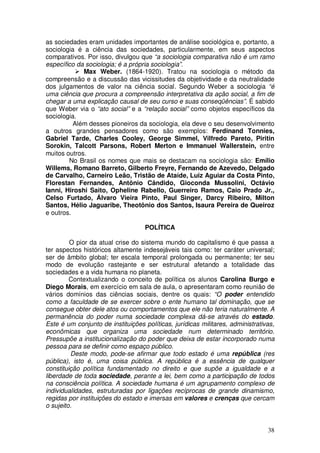 as sociedades eram unidades importantes de análise sociológica e, portanto, a
sociologia é a ciência das sociedades, particularmente, em seus aspectos
comparativos. Por isso, divulgou que “a sociologia comparativa não é um ramo
específico da sociologia; é a própria sociologia”.
             Max Weber. (1864-1920). Tratou na sociologia o método da
compreensão e a discussão das vicissitudes da objetividade e da neutralidade
dos julgamentos de valor na ciência social. Segundo Weber a sociologia “é
uma ciência que procura a compreensão interpretativa da ação social, a fim de
chegar a uma explicação causal de seu curso e suas conseqüências”. É sabido
que Weber via o “ato social” e a “relação social” como objetos específicos da
sociologia.
          Além desses pioneiros da sociologia, ela deve o seu desenvolvimento
a outros grandes pensadores como são exemplos: Ferdinand Tonnies,
Gabriel Tarde, Charles Cooley, George Simmel, Vilfredo Pareto, Piritin
Sorokin, Talcott Parsons, Robert Merton e Immanuel Wallerstein, entre
muitos outros.
        No Brasil os nomes que mais se destacam na sociologia são: Emílio
Willems, Romano Barreto, Gilberto Freyre, Fernando de Azevedo, Delgado
de Carvalho, Carneiro Leão, Tristão de Ataíde, Luiz Aguiar da Costa Pinto,
Florestan Fernandes, Antônio Cândido, Gioconda Mussolini, Octávio
Ianni, Hiroshi Saito, Opheline Rabello, Guerreiro Ramos, Caio Prado Jr.,
Celso Furtado, Álvaro Vieira Pinto, Paul Singer, Darcy Ribeiro, Milton
Santos, Hélio Jaguaribe, Theotônio dos Santos, Isaura Pereira de Queiroz
e outros.

                                   POLÍTICA

         O pior da atual crise do sistema mundo do capitalismo é que passa a
ter aspectos históricos altamente indesejáveis tais como: ter caráter universal;
ser de âmbito global; ter escala temporal prolongada ou permanente; ter seu
modo de evolução rastejante e ser estrutural afetando a totalidade das
sociedades e a vida humana no planeta.
         Contextualizando o conceito de política os alunos Carolina Burgo e
Diego Morais, em exercício em sala de aula, o apresentaram como reunião de
vários domínios das ciências sociais, dentre os quais: “O poder entendido
como a faculdade de se exercer sobre o ente humano tal dominação, que se
consegue obter dele atos ou comportamentos que ele não teria naturalmente. A
permanência do poder numa sociedade complexa dá-se através do estado.
Este é um conjunto de instituições políticas, jurídicas militares, administrativas,
econômicas que organiza uma sociedade num determinado território.
Pressupõe a institucionalização do poder que deixa de estar incorporado numa
pessoa para se definir como espaço público.
         Deste modo, pode-se afirmar que todo estado é uma república (res
pública), isto é, uma coisa pública. A república é a essência de qualquer
constituição política fundamentado no direito e que supõe a igualdade e a
liberdade de toda sociedade, perante a lei, bem como a participação de todos
na consciência política. A sociedade humana é um agrupamento complexo de
individualidades, estruturadas por ligações recíprocas de grande dinamismo,
regidas por instituições do estado e imersas em valores e crenças que cercam
o sujeito.


                                                                                38
 