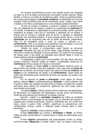 As crenças caracterizam-se como uma adesão incerta, por oposição
ao saber ou à fé, as idéias, pensamentos, afirmações, teorias, dogmas. Nesse
sentido, a crença é um efeito da vontade que adere, refuta ou questiona idéias.
As crenças são pressões na sociedade complexa, concentradas em forma de
coações. Estas se definem pelo ato de constranger, forçar, moldar, fazer aderir
o sujeito a uma idéia, e pressupõe em si uma condição à própria liberdade.
          As leis, as crenças, a violência, a riqueza, o capital e o conhecimento,
são uns metabolismos de coação e auxiliam na manutenção da soberania de
um estado. A soberania é a legitimação do exercício do poder, sendo, portanto,
inalienável ao estado. Para que se mantenha a soberania de um estado, é
preciso que as crenças e coações ajam de forma a subjugar os interesses
individuais aos interesses públicos. A essa pressão social, dá-se o nome de
dominação que se caracteriza pelo ato ou poder de dominar, preponderar,
influir ou ter autoridade sobre o outro, as coisas, a natureza ou o
conhecimento. Este é um produto da experiência, das sensações, e de uma
construção elaborada da inteligência e da razão humana.
          Dotado de poder, o conhecimento pode libertar ou promover
alienação entendida pelo ato de tornar alheio, desconhecido, perturbar ou
distanciar o sujeito da realidade e de sua essência. Os meios de comunicação
de massa usam o seu poder de alienação para difundir idéias e tornar as
coisas públicas através da publicidade.
          A publicidade é aquilo que se torna público. Por isso deriva dos atos
sociais e políticos. Estando sujeita ao estado, a publicidade associa-se ao
marketing de forma a coagir as massas e a ter poder”.
         Com respeito ao objeto poder a ciência política revela-se como as
ciências dos que mandam e dos que obedecem. Para esse caso as fontes de
poder são os valores e as crenças a partir das ações oriundas da violência, da
riqueza ou do metabolismo do capital e do conhecimento. Essas fontes de
poder são alimentadas pelos elementos de força, de coerção, de coação e de
diplomacia.
         Em se tratando do poder e dominação, como objeto da ciência
política, vista por Marx e contextualizado por Duverger, a ciência política “não
é senão o reflexo das relações de força entre as classes, conseguindo a classe
dominante fazer admitir seu predomínio, legitimá-lo de certo modo, fazê-lo
reconhecido como poder”.
          No objeto estado a ciência política trata da soberania, da legitimidade,
da democracia, da integração, da integridade e da paz social nas diferentes
instâncias dos poderes que constituem um estado nacional.
         Quando o objeto é a sociedade complexa ela reflete as pressões
sociais difusas e concentradas da sociedade com os atributos de crenças e
coações para conflitos econômicos, sociais e ambientais que, em muitos dos
casos, levam a guerra. Esta, também, espelha-se ou apresenta-se com
características étnicas, raciais e religiosas quase sempre sobre a base
econômica.
         Quanto ao método à ciência política é vista:
         a) Pela observação que remota a Aristóteles e Platão, na Grécia
antiga, quando recomendavam e apresentavam o hábito da observação como
método
         b) Pelo objetivo independente das preocupações morais ou éticas,
conforme pregou Maquiavel, na idade média e que, na prática, ainda hoje,


                                                                               39
 