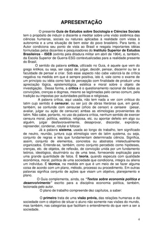 APRESENTAÇÃO
            O presente Guia de Estudos sobre Sociologia e Ciências Sociais
tem o propósito de induzir o discente a meditar sobre uma visão sistêmica das
ciências humanas, sociais ou naturais aplicadas à realidade com vistas à
autonomia e a uma situação de bem estar do povo brasileiro. Para tanto, o
Autor condiciona seu ponto de vista ao Brasil e resgata importantes idéias
formuladas pelos docentes e pesquisadores do Instituto Superior de Estudos
Brasileiros – ISEB (extinto pela ditadura militar em abril de 1964), e, também,
da Escola Superior de Guerra-ESG contextualizadas para a realidade presente
do Brasil.
         O sentido da palavra crítica, utilizado no Guia, é aquele que vem do
grego kritikos, ou seja, ser capaz de: julgar, decidir, pensar, discernir ou ter a
faculdade de pensar e criar. Sob esse aspecto não cabe valorizá-la de crítica
negativa na medida em que é sempre positiva, isto é, vale como o exame de
um princípio ou idéia como fato de percepção com finalidade de produzir uma
apreciação lógica, epistemológica, estética e moral sobre o objeto de
investigação. Dessa forma, a crítica é o questionamento racional de todas as
convicções, crenças e dogmas, mesmo se legitimadas pelo censo comum, pela
tradição ou impostas por autoridades políticas e religiosas.
           A palavra crítica, aqui usada, não tem nada a ver com criticus do
latim cujo sentido é censurar, ou ser juiz de obras literárias que, em geral,
também, se confunde com censurae (ofício de censor) e censere (pesar,
avaliar, julgar ou ação de censurar) ambas as etimologias provenientes do
latim. Não cabe, portanto, no uso da palavra crítica, nenhum sentido de exercer
censura moral, política, estética, religiosa, etc. ou apontar defeito em algo ou
alguém, julgar desfavoravelmente, desaprovar, discordar, exprobrar,
repreender, condenar, rotular e fofocar.
            Já a palavra sistema, usada ao longo do trabalho, tem significado
de neutro, reunião, juntura cuja etimologia vem do latim systema, ou seja,
conjunto de regras e leis que fundamentam determinada ciência. Significa,
assim, conjunto de elementos, concretos ou abstratos intelectualmente
organizados. Entende-se, também, como conjunto percebido como hipóteses,
crenças, etc. de objetos, de reflexão, de convicção unida por um fundamento
teórico, ideológico, doutrinário ou de uma tese, fornecendo explicação para
uma grande quantidade de fatos. É teoria, quando especula com qualidade
econômica, moral, política de uma sociedade que condiciona, integra ou aliena
um indivíduo. É técnica, na medida em que é um meio de se fazer alguma
coisa de acordo com um plano, método, processo ou procedimento. Em outras
palavras significa conjunto de ações que visam um objetivo, planejamento e
plano.
           O Guia complementa, ainda, os “Textos sobre economia política e
desenvolvimento” escrito para a disciplina economia política, também,
lecionada pelo autor.
             O plano de trabalho compreende dez capítulos, a saber:

           O primeiro trata de uma visão prévia, das relações humanas e da
sociedade com o objetivo de situar o aluno não somente nas visões do mundo,
mas também, nas categorias que facilitam o entendimento do que vem a ser a
sociedade.


                                                                                4
 