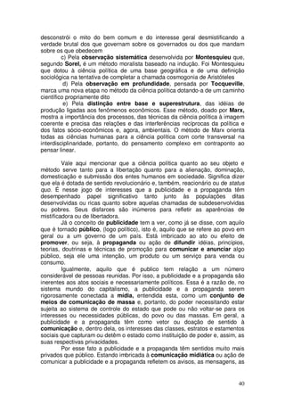 desconstrói o mito do bem comum e do interesse geral desmistificando a
verdade brutal dos que governam sobre os governados ou dos que mandam
sobre os que obedecem
         c) Pela observação sistemática desenvolvida por Montesquieu que,
segundo Sorel, é um método moralista baseado na indução. Foi Montesquieu
que dotou à ciência política de uma base geográfica e de uma definição
sociológica na tentativa de completar a chamada cosmogonia de Aristóteles
          d) Pela observação em profundidade, pensada por Tocqueville,
marca uma nova etapa no método da ciência política dotando-a de um caminho
científico propriamente dito
          e) Pela distinção entre base e superestrutura, das idéias de
produção ligadas aos fenômenos econômicos. Esse método, doado por Marx,
mostra a importância dos processos, das técnicas da ciência política à imagem
coerente e precisa das relações e das interferências recíprocas da política e
dos fatos sócio-econômicos e, agora, ambientais. O método de Marx orienta
todas as ciências humanas para a ciência política com corte transversal na
interdisciplinaridade, portanto, do pensamento complexo em contraponto ao
pensar linear.

         Vale aqui mencionar que a ciência política quanto ao seu objeto e
método serve tanto para a libertação quanto para a alienação, dominação,
domesticação e submissão dos entes humanos em sociedade. Significa dizer
que ela é dotada de sentido revolucionário e, também, reacionário ou de status
quo. É nesse jogo de interesses que a publicidade e a propaganda têm
desempenhado papel significativo tanto junto às populações ditas
desenvolvidas ou ricas quanto sobre aquelas chamadas de subdesenvolvidas
ou pobres. Seus disfarces são inúmeros para refletir as aparências de
mistificadora ou de libertadora.
         Já o conceito de publicidade tem a ver, como já se disse, com aquilo
que é tornado público, (logo político), isto é, aquilo que se refere ao povo em
geral ou a um governo de um país. Está imbricado ao ato ou efeito de
promover, ou seja, à propaganda ou ação de difundir idéias, princípios,
teorias, doutrinas e técnicas de promoção para comunicar e anunciar algo
público, seja ele uma intenção, um produto ou um serviço para venda ou
consumo.
         Igualmente, aquilo que é publico tem relação a um número
considerável de pessoas reunidas. Por isso, a publicidade e a propaganda são
inerentes aos atos sociais e necessariamente políticos. Essa é a razão de, no
sistema mundo do capitalismo, a publicidade e a propaganda serem
rigorosamente conectada a mídia, entendida esta, como um conjunto de
meios de comunicação de massa e, portanto, do poder necessitando estar
sujeita ao sistema de controle do estado que pode ou não voltar-se para os
interesses ou necessidades públicas, do povo ou das massas. Em geral, a
publicidade e a propaganda têm como vetor ou doação de sentido à
comunicação e, dentro dela, os interesses das classes, estratos e estamentos
sociais que capturam ou detêm o estado como instituição de poder e, assim, as
suas respectivas privacidades.
         Por esse fato a publicidade e a propaganda têm sentidos muito mais
privados que público. Estando imbricada à comunicação midiática ou ação de
comunicar a publicidade e a propaganda refletem os avisos, as mensagens, as


                                                                            40
 