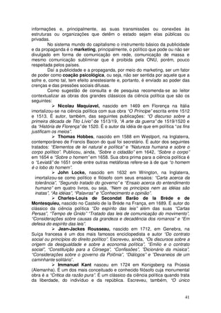 informações e, principalmente, as suas transmissões ou conexões às
estruturas ou organizações que detêm o estado sejam elas públicas ou
privadas.
         No sistema mundo do capitalismo o instrumento básico da publicidade
e da propaganda é o marketing, principalmente, o político que pode ou não ser
divulgado em forma de comunicação em rede, comunicação de massa e
mesmo comunicação subliminar que é proibida pela ONU, porém, pouco
respeitada pelos países.
         Daí a publicidade e a propaganda, por meio do marketing, ser um fator
de poder como coação psicológica, ou seja, não ser sentida por aquele que a
sofre e, como tal, tem efeito anestesiante e, portanto, é enviado ao poder das
crenças e das pressões sociais difusas.
         Como sugestão de consulta e de pesquisa recomenda-se ao leitor
contextualizar as obras dos grandes clássicos da ciência política que são os
seguintes:
               Nicolau Maquiavel, nascido em 1469 em Florença na Itália
imortalizou-se na ciência política com sua obra “O Príncipe” escrita entre 1512
e 1513. É autor, também, das seguintes publicações: “O discurso sobre a
primeira década de Tito Lívio” de 1513/19, “A arte da guerra” de 1519/1520 e
da “História de Florença” de 1520. È o autor da idéia de que em política “os fins
justificam os meios”.
               Thomas Hobbes, nascido em 1588 em Westport, na Inglaterra,
contemporâneo de Francis Bacon do qual foi secretário. É autor dos seguintes
tratados: “Elementos de lei natural e política” e “Natureza humana e sobre o
corpo político”. Publicou, ainda, “Sobre o cidadão” em 1642, “Sobre o corpo”
em 1654 e “Sobre o homem” em 1658. Sua obra prima para a ciência política é
o “Leviatã” de 1651 onde entre outras metáforas refere-se à de que “o homem
é o lobo do homem”.
               John Locke, nascido em 1632 em Wrington, na Inglaterra,
  imortalizou-se como político e filósofo com seus ensaios: “Carta acerca da
  tolerância”, “Segundo tratado do governo” e “Ensaio acerca do entendimento
  humano” em quatro livros, ou seja, “Nem os princípios nem as idéias são
  inatas”, “As idéias”, “Palavras” e “Conhecimento e opinião”.
               Charles-Louis de Secondat Barão de la Brède e de
Montesquieu, nascido no Castelo de la Brède na França, em 1689. É autor do
clássico da ciência política “Do espírito das leis” além das suas “Cartas
Persas”, “Tempo de Gnido” “Tratado das leis de comunicação do movimento”,
“Considerações sobre causas da grandeza e decadência dos romanos” e “Em
defesa do espírito das leis”.
               Jean-Jackes Rousseau, nascido em 1712, em Genebra, na
Suíça francesa é um dos mais famosos enciclopedista e autor “Do contrato
social ou princípios do direito político”. Escreveu, ainda, “Os discursos sobre a
origem da desigualdade e sobre a economia política”, “Emilio e o contrato
social”, “Constituição para a Córsega”, “Confissões”, ”Dicionário da música”,
“Considerações sobre o governo da Polônia”, “Diálogos” e ”Devaneios de um
caminhante solitário”.
               Immanuel Kant nasceu em 1724 em Konigsberg na Prússia
(Alemanha). É um dos mais conceituado e conhecido filósofo cuja monumental
obra é a “Critica da razão pura”. É um clássico da ciência política quando trata
da liberdade, do indivíduo e da república. Escreveu, também, “O único


                                                                              41
 