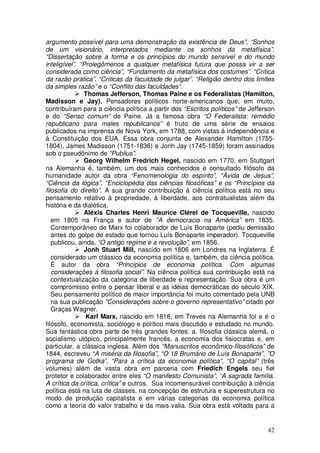argumento possível para uma demonstração da existência de Deus”, “Sonhos
de um visionário, interpretados mediante os sonhos da metafísica”.
“Dissertação sobre a forma e os princípios do mundo sensível e do mundo
inteligível”. “Prolegômenos a qualquer metafísica futura que possa vir a ser
considerada como ciência”, “Fundamento da metafísica dos costumes”. “Crítica
da razão prática”. “Críticas da faculdade de julgar”. “Religião dentro dos limites
da simples razão” e o “Conflito das faculdades”.
               Thomas Jefferson, Thomas Paine e os Federalistas (Hamilton,
Madisson e Jay). Pensadores políticos norte-americanos que, em muito,
contribuíram para a ciência política a partir dos “Escritos políticos” de Jefferson
e do “Senso comum” de Paine. Já a famosa obra “O Federalista: remédio
republicano para males republicanos” é fruto de uma série de ensaios
publicados na imprensa de Nova York, em 1788, com vistas à independência e
à Constituição dos EUA. Essa obra conjunta de Alexander Hamilton (1755-
1804), James Madisson (1751-1836) e Jonh Jay (1745-1859) foram assinados
sob o pseudônimo de “Publius”.
               Georg Wilhelm Fredrich Hegel, nascido em 1770, em Stuttgart
na Alemanha é, também, um dos mais conhecidos e consultado filósofo da
humanidade autor da obra “Fenomenologia do espírito”, “Ávida de Jesus”,
“Ciência da lógica”, “Enciclopédia das ciências filosóficas” e os “Princípios da
filosofia do direito”. A sua grande contribuição à ciência política está no seu
pensamento relativo à propriedade, à liberdade, aos contratualistas além da
história e da dialética.
               Aléxis Charles Henri Maurice Clérel de Tocqueville, nascido
   em 1805 na França e autor de “A democracia na América” em 1835.
   Contemporâneo de Marx foi colaborador de Luís Bonaparte (pediu demissão
   antes do golpe de estado que tornou Luís Bonaparte imperador). Tocqueville
   publicou, ainda, “O antigo regime e a revolução”, em 1856.
               Jonh Stuart Mill, nascido em 1806 em Londres na Inglaterra. É
   considerado um clássico da economia política e, também, da ciência política.
   É autor da obra “Princípios de economia política. Com algumas
   considerações à filosofia social”. Na ciência política sua contribuição está na
   contextualização da categoria de liberdade e representação. Sua obra é um
   compromisso entre o pensar liberal e as idéias democráticas do século XIX.
   Seu pensamento político de maior importância foi muito comentado pela UNB
   na sua publicação “Considerações sobre o governo representativo” citado por
   Graças Wagner.
                Karl Marx, nascido em 1818, em Treves na Alemanha foi e é o
filósofo, economista, sociólogo e político mais discutido e estudado no mundo.
Sua fantástica obra parte de três grandes fontes: a. filosofia clássica alemã, o
socialismo utópico, principalmente francês, a economia dos fisiocratas e, em
particular, a clássica inglesa. Além dos “Manuscritos econômico-filosóficos” de
1844, escreveu “A miséria da filosofia”, “O 18 Brumário de Luís Bonaparte”, ”O
programa de Gotka”, “Para a crítica da economia política”, “O capital” (três
volumes) além de vasta obra em parceria com Friedich Engels seu fiel
protetor e colaborador entre eles “O manifesto Comunista”, “A sagrada família.
A crítica da crítica, crítica” e outros. Sua incomensurável contribuição à ciência
política está na luta de classes, na concepção de estrutura e superestrutura no
modo de produção capitalista e em várias categorias da economia política
como a teoria do valor trabalho e da mais valia. Sua obra está voltada para a


                                                                                42
 