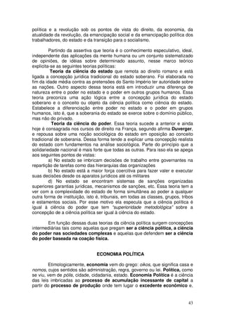 política e a revolução sob os pontos de vista do direito, da economia, da
atualidade da revolução, da emancipação social e da emancipação política dos
trabalhadores, do estado e da transição para o socialismo.

         Partindo da assertiva que teoria é o conhecimento especulativo, ideal,
independente das aplicações da mente humana ou um conjunto sistematizado
de opiniões, de idéias sobre determinado assunto, nesse marco teórico
explicita-se as seguintes teorias políticas:
          Teoria da ciência do estado que remota ao direito romano e está
ligada a concepção jurídica tradicional do estado soberano. Foi elaborada no
fim da idade média contra as pretensões do Santo Império ter autoridade sobre
as nações. Outro aspecto dessa teoria está em introduzir uma diferença de
natureza entre o poder no estado e o poder em outros grupos humanos. Essa
teoria preconiza uma ação lógica entre a concepção jurídica do estado
soberano e o conceito ou objeto da ciência política como ciência do estado.
Estabelece a diferenciação entre poder no estado e o poder em grupos
humanos, isto é, que a soberania do estado se exerce sobre o domínio público,
mas não do privado.
          Teoria da ciência do poder. Essa teoria sucede a anterior e ainda
hoje é consagrada nos cursos de direito na França, segundo afirma Duverger,
e repousa sobre uma noção sociológica do estado em oposição ao conceito
tradicional de soberania. Dessa forma tende a explicar uma concepção realista
do estado com fundamentos na análise sociológica. Parte do princípio que a
solidariedade nacional é mais forte que todas as outras. Para isso ela se apega
aos seguintes pontos de vistas:
         a) No estado se imbricam decisões de trabalho entre governantes na
repartição de tarefas como das hierarquias das organizações
         b) No estado está a maior força coercitiva para fazer valer e executar
suas decisões desde os aparatos jurídicos até os militares
         d) No estado se encontram sistemas de sanções organizadas
superiores garantias jurídicas, mecanismos de sanções, etc. Essa teoria tem a
ver com a complexidade do estado de forma simultânea ao poder a qualquer
outra forma de instituição, isto é, tribunais, em todas as classes, grupos, tribos
e estamentos sociais. Por esse motivo ela especula que a ciência política é
igual à ciência do poder que tem “superioridade metodológica” sobre a
concepção de a ciência política ser igual à ciência do estado.

       Em função dessas duas teorias da ciência política surgem concepções
intermediárias tais como aquelas que pregam ser a ciência política, a ciência
do poder nas sociedades complexas e aquelas que defendem ser a ciência
do poder baseada na coação física.


                                ECONOMIA POLÍTICA

        Etimologicamente, economia vem do grego: oikos, que significa casa e
nomos, cujos sentidos são administração, regra, governo ou lei. Política, como
se viu, vem de pólis, cidade, cidadania, estado. Economia Política é a ciência
das leis imbricadas ao processo de acumulação incessante de capital a
partir do processo de produção onde tem lugar o excedente econômico e,


                                                                               43
 
