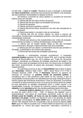 oriundo dele, o lucro e o poder. Ressalve-se que a produção e distribuição
dos bens econômicos, resultantes dos processos de trabalho e de produção,
são para satisfazer necessidades ou desejos humanos.
         Na literatura, encontram-se vários epítetos ou conceitos de economia
política como, por exemplo:
         a) Ciência das leis da ordem social e da riqueza
         b) Ciência das leis que regem as atividades econômicas
         c) Ciência da escassez
         d) Ciência social que quantifica o produto
         e) Ciência das leis da oferta, da procura e do valor das mercadorias ou
bens econômicos
         f) Ciência que explica o mercado e nele as mercadorias
         g) Ciência das leis do mínimo esforço na oferta e procura de
mercadorias movidas pelas necessidades próprias e não pela consciência das
necessidades recíprocas
         h) Ciência que estuda as leis características dos modos de produção,
historicamente formados e o sistema de distribuição correspondente
          i) Ciência que se propõe estudar todas as leis das formações
socioeconômicas e abranger o desenvolvimento total da humanidade
         j) Ciência que tem por objeto o conhecimento das leis que presidem à
formação, à distribuição e ao consumo das riquezas
         l) Ciência das leis sociais das atividades econômicas.

        Segundo a historiografia (conceito eurocêntrico), a expressão
economia política apareceu no início do século XVII, com o escritor francês
Antoine de Montchrétien que, em 1615, publicou seu “Traité de l´Economie
Politique”, abordando os problemas da atividade econômica do estado e daí
passou a fazer parte da linguagem corrente tanto na França como na Inglaterra
que foram, posteriormente, os palcos das revoluções: francesa e industrial,
respectivamente.
        O surgimento do termo se deu no mercantilismo fase anterior à época
dos fisiocratas: Williams Petty (1623 - 1687); David Hume (1711-1776) e
François Quesnay (1694 -1774). A fisiocracia (domínio ou governo da
natureza) se constituiu na primeira escola de economia política, e
considerava que a vida econômica está sujeita as leis naturais, e que as
necessidades humanas podem ser satisfeitas sem que seja necessário forçar a
marcha regular dos fenômenos econômicos. Foram os fisiocratas, os primeiros
a visualizar os fatos econômicos como um conjunto da ciência social na medida
em que apontaram as relações necessárias entre a “ordem natural” e as
necessidades humanas. As escolas de economia política conhecidas como
clássica e como marxista partem dos estudos publicados pelos fisiocratas.
        A economia política clássica tem início em 1776, com a publicação
da obra de Adam Smith (1723 - 1790) “A Riqueza das Nações”, que é,
essencialmente, uma teoria do crescimento econômico onde se trata da
divisão social do trabalho, da troca, do uso da moeda e das teorias do
mercado e do preço. Também, as teorias do lucro e da alocação de capital
são grandes contribuições de Adam Smith para a economia política como
ciência. Não obstante Smith ser considerado o pai da economia clássica John
Nash (que em 1994 foi laureado com o Prêmio Nobel de Economia) nas suas
descobertas na “Teoria dos jogos” desconstrói matemática, econômica e


                                                                             44
 