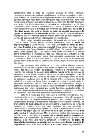 politicamente toda a base da economia clássica de Smith. Também,
desconstrói a economia moderna neoclássica e neoliberal segundo as quais “o
nível máximo de bem-estar social é gerado quando cada indivíduo, de forma
egoísta, persegue o seu bem-estar individual e nada mais que isso”. Ver o filme
“Uma Mente Brilhante” ganhador do Oscar de Melhor Filme de 2001. Nash com
sua teoria dos jogos desmonta a panacéia do individualismo e da livre
concorrência como alicerce fundamental ou central da economia. Ele prova
matematicamente que o indivíduo em favor do seu bem-estar não pode e
não deve perder de vista o, outro, ou seja, os demais integrantes do
grupo, da equipe ou da sociedade. A não cooperação entre os diferentes
jogadores leva os mesmos obterem menor bem-estar do que poderiam. O
inverso do que prega Smith, os neoclássicos e os neoliberais.
          Dois outros grandes pensadores da escola da economia política
clássica foram Thomas Robert Malthus (1766-1834) com a teoria da
superpopulação e David Ricardo (1772-1823), com teoria da renda da terra,
do valor trabalho e do comércio mundial. Essa escola, que teve, ainda,
como pensadores Georg Friedrich List (1789-1846), Thomas Hodgskin (1787-
1869), Jean Baptiste Say (1767-1832) e John Stuart Mill (1806-1873) tinham
como fundamento a investigação das leis naturais que induzem à vida
econômica e à permanente busca dos princípios reguladores na livre
concorrência. Essa foi e é, sem dúvida, o alicerce da teoria da economia
política até os dias de hoje. E, também, desconstruída por Nash na sua teoria
dos jogos.
          As premissas das teorias da economia política clássica estavam
imbricadas à luta das burguesias industriais da época na Europa, contra os
restos das relações feudais de produção, inclusive o mercantilismo. Seu
rebento, nas colônias, foi o escravismo colonial racista contra os negros e os
indígenas dos territórios invadidos ou ocupados pelos europeus como foi
exemplo o Brasil. Por seu conteúdo de classe na contradição básica do modo
de produção capitalista que se dá na relação entre os humanos (força de
trabalho) e a natureza (bens livres) de onde se origina o capital (parte do
excedente econômico ou do lucro em forma de investimento), surgiu a
economia política clássica. Ela serviu para racionalizar e melhor encobrir a
exploração dos entes humanos por outros humanos, particularmente, no
processo de produção capitalista entre a burguesia e o proletariado com ênfase
ao operariado fabril e no mais desvairado hedonismo econômico.
         Essa foi à razão que levou Karl Marx a submeter os fisiocratas, mas,
principalmente, os economistas clássicos a uma severa crítica não somente do
ponto de vista da própria economia política, mas também da filosofia
(materialismo dialético e materialismo histórico) e do socialismo científico. Ao
criar a teoria da mais valia, ele a explicitava como “o suplemento de tempo de
trabalho do operário apropriado pelo capitalista em seu benefício” e
demonstrava a diferença entre o preço de custo e o preço de venda a partir do
trabalho não-pago, seja ele resultante da mais valia absoluta ou da mais
valia relativa. A radical crítica de Marx a economia política dos fisiocratas e da
escola clássica deu origem à escola da economia política marxista ou
marxiana. Os mecanismos de obtenção e de distribuição de mais valia
absoluta e de mais valia relativa constituem o fundamento da teoria da
acumulação incessante do capital, que é a gênese das forças motrizes do
capitalismo consubstanciadas no lucro e no poder. Ainda, segundo Marx, o


                                                                               45
 