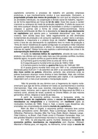 capitalismo concentra o processo de trabalho em grandes empresas
produtivas, o que inevitavelmente conduz à sua associação. Outrossim, a
propriedade privada dos meios de produção faz com que as relações entre
as atividades individuais, via cooperação e divisão social do trabalho, regulem-
se de forma espontânea por força da lei do valor. Esse fato causa o caráter
irracional ou anárquico do modo de produção capitalista. O efeito da causa em
tela retira qualquer direção consciente da sociedade e conduz o capitalismo a
colapsos e guerras sob a forma de crises político-econômicas. Outra
importante contribuição de Marx foi à descoberta da taxa de uso decrescente
no capitalismo que aponta para a “sociedade descartável” que, hoje, se
vivencia. Sem dúvida essa taxa “afeta negativamente as três dimensões
fundamentais da produção e do consumo capitalista, a saber: bens e serviços,
instalações e maquinaria e a própria força de trabalho”. Meszáros explica
como a taxa de uso decrescente no capitalismo leva no modo de produção a
“linha de menor resistência do capital configurado no complexo militar industrial
enquanto agente todo-poderoso e efetivo no deslocamento das contradições
internas do capital”. Dessa forma ele explicita a administração das crises e da
autoreprodução destrutiva do capital.
          A razão da natureza bélica do capitalismo, através de suas crises,
produziu nos últimos cem anos nada mais que três grandes conflitos mundiais
estando agora, no quarto conflito ou guerra senão vejamos:
         a) A primeira guerra mundial entre os anos de 1914 e 1918
         b) A segunda guerra mundial entre os anos de 1939 e 1945
         c) A terceira guerra mundial ou guerra fria durou de 1949 até 1991
         d) A quarta guerra mundial teve início em 1991 e foi, unilateralmente,
declarada pelos EUA em 11 de setembro de 2001 e se caracteriza pela guerra
dos ricos contra os pobres, diferentes, portanto, das anteriores onde os
pobres buscavam alcançar novos direitos e mais liberdade. Hoje, são milhões
de pessoas implorando para serem exploradas pelo capital, e os capitalistas
respondem com a mais cruel exclusão e manipulação social.

         Não há previsão de seu término com a hegemonia do império norte-
americano que age de forma unilateral em todos os acontecimentos e eventos
internacionais. Haja vista suas recentes intervenções no Afeganistão e no
Iraque (neste, inclusive, sem o apoio do Conselho de Segurança da ONU) e a
maneira como, através de Israel, sustenta no Oriente Médio um dos maiores
genocídios: étnico, religioso e racial do planeta.
         A partir da economia política marxista, a burguesia, ainda, na
economia mundo do capitalismo adotou a escola da economia política
neoclássica ou marginalista e a transformou em neoliberal (após as
revoluções mundiais de 1968). Essa é, hoje, a escola cujas disciplinas são
ensinadas nas universidades do sistema mundo do capitalismo.
         Além de Marx e Engels, a economia política marxiana teve outros
grandes pensadores como: Bernstein, Rosa Luxemburgo, Bukharim, Lenine,
Hilferding, Plekhamov, Kautsky, Mão Tse Tung, Dobb, Baram, Sweeze, Lange ,
Fidel Castro e, no Brasil, Caio Prado Junior e Florestan Fernandes. Hoje, um
dos grandes filósofos e economistas marxista é o húngaro Istvan Meszáros.
         Em 1945, na pós-segunda guerra mundial, destaca-se a escola da
economia política neoclássica ou marginalista com Keynes, Wicksell,
Marshall e Walras para, em seguida, na Alemanha, tomar corpo a escola de


                                                                              46
 