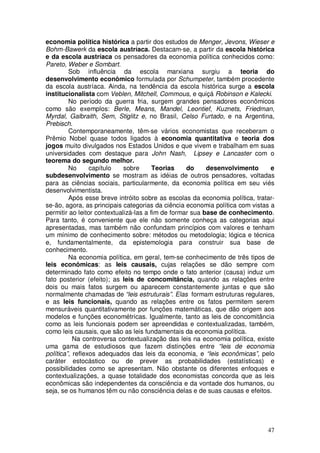 economia política histórica a partir dos estudos de Menger, Jevons, Wieser e
Bohm-Bawerk da escola austríaca. Destacam-se, a partir da escola histórica
e da escola austríaca os pensadores da economia política conhecidos como:
Pareto, Weber e Sombart.
         Sob influência da escola marxiana surgiu a teoria do
desenvolvimento econômico formulada por Schumpeter, também procedente
da escola austríaca. Ainda, na tendência da escola histórica surge a escola
institucionalista com Veblen, Mitchell, Commous, e quiçá Robinson e Kalecki.
         No período da guerra fria, surgem grandes pensadores econômicos
como são exemplos: Berle, Means, Mandel, Leontief, Kuznets, Friedman,
Myrdal, Galbraith, Sem, Stiglitz e, no Brasil, Celso Furtado, e na Argentina,
Prebisch.
         Contemporaneamente, têm-se vários economistas que receberam o
Prêmio Nobel quase todos ligados à economia quantitativa e teoria dos
jogos muito divulgados nos Estados Unidos e que vivem e trabalham em suas
universidades com destaque para John Nash, Lipsey e Lancaster com o
teorema do segundo melhor.
         No      capítulo    sobre      Teorias    do     desenvolvimento      e
subdesenvolvimento se mostram as idéias de outros pensadores, voltadas
para as ciências sociais, particularmente, da economia política em seu viés
desenvolvimentista.
         Após esse breve intróito sobre as escolas da economia política, tratar-
se-ão, agora, as principais categorias da ciência economia política com vistas a
permitir ao leitor contextualizá-las a fim de formar sua base de conhecimento.
Para tanto, é conveniente que ele não somente conheça as categorias aqui
apresentadas, mas também não confundam princípios com valores e tenham
um mínimo de conhecimento sobre: métodos ou metodologia; lógica e técnica
e, fundamentalmente, da epistemologia para construir sua base de
conhecimento.
         Na economia política, em geral, tem-se conhecimento de três tipos de
leis econômicas: as leis causais, cujas relações se dão sempre com
determinado fato como efeito no tempo onde o fato anterior (causa) induz um
fato posterior (efeito); as leis de concomitância, quando as relações entre
dois ou mais fatos surgem ou aparecem constantemente juntas e que são
normalmente chamadas de “leis estruturais”. Elas formam estruturas regulares,
e as leis funcionais, quando as relações entre os fatos permitem serem
mensuráveis quantitativamente por funções matemáticas, que dão origem aos
modelos e funções econométricas. Igualmente, tanto as leis de concomitância
como as leis funcionais podem ser apreendidas e contextualizadas, também,
como leis causais, que são as leis fundamentais da economia política.
           Na controversa contextualização das leis na economia política, existe
uma gama de estudiosos que fazem distinções entre “leis de economia
política”, reflexos adequados das leis da economia, e “leis econômicas”, pelo
caráter estocástico ou de prever as probabilidades (estatísticas) e
possibilidades como se apresentam. Não obstante os diferentes enfoques e
contextualizações, a quase totalidade dos economistas concorda que as leis
econômicas são independentes da consciência e da vontade dos humanos, ou
seja, se os humanos têm ou não consciência delas e de suas causas e efeitos.




                                                                             47
 
