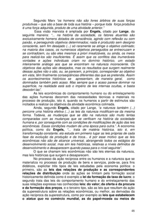 Segundo Marx “os homens não são livres árbitros de suas forças
produtivas – que são a base de toda sua história – porque toda força produtiva
é uma força adquirida, produto de uma atividade anterior.”
         Essa visão marxista é ampliada por Engels, citado por Lange, da
seguinte maneira: “... na história da sociedade, os fatores atuantes são
exclusivamente homens dotados de consciência, agindo com reflexão ou com
paixão, e perseguindo objetivos determinados; nada é produzido sem desígnio
consciente, sem fim desejado (...) só raramente se atinge o objetivo colimado;
na maioria dos casos, os numerosos objetivos perseguidos se entrecruzam e
se contradizem, ou são eles mesmos a priori irrealizáveis, ou ainda, os meios
para realizá-los são insuficientes. É assim que os conflitos das inumeráveis
vontades e ações individuais criam no domínio histórico, um estado
inteiramente análogo aos que se encontram na natureza inconsciente. Os
objetivos das ações são desejados, mas os resultados que surgem realmente
dessas ações não o são, ou, se parecem, a princípio, corresponder ao objetivo
em vista, têm finalmente conseqüências diferentes das que se pretendia. Assim
os acontecimentos históricos se apresentam, de maneira geral, como
dominados também pelo acaso. Mas sempre que o acaso parece dominar na
superfície, na realidade está sob o império de leis internas ocultas, e basta
descobri-las”.
         As leis econômicas do comportamento humano ou do entrelaçamento
das ações humanas decorrem das necessidades técnicas e materiais no
processo de produção, isto é, quando os humanos a partir de estímulos são
incitados a realizar os objetivos da atividade econômica colimada.
         Ainda, segundo Engels, citado por Lange, “a natureza também (...)
percorre uma história efetiva (...) as leis da natureza modificam-se da mesma
forma. Todavia, as mudanças que se dão na natureza são muito lentas
comparadas com as mudanças que se verificam na história da sociedade
humana e, por conseguinte com as condições de modificações de ação das leis
econômicas. Essas condições mudam de uma época para outra.”. A economia
política, como diz Engels, “... trata de matéria histórica, isto é, em
transformação constante; ela estuda em primeiro lugar as leis próprias de cada
fase da evolução da produção e da troca... é por esse motivo que as leis
econômicas não são de alcance universal, abrangendo todos os estágios do
desenvolvimento social, mas sim leis históricas, relativas a níveis definidos de
desenvolvimento e desaparecem quando passa para o nível seguinte”.
         O que se chamam leis econômicas não são leis eternas da natureza,
mas leis históricas que surgem e desaparecem.
         No processo da ação recíproca entre os humanos e a natureza que se
materializa no processo de produção de bens e serviços, pode-se, para fins
didáticos, explicitar três tipos de leis estudadas pela economia política: o
primeiro, são as leis das relações de produção e as correspondentes
relações de distribuição onde às ações se limitam pela formação social
historicamente definida como é exemplo a lei da formação da taxa de lucro; o
segundo trata das leis do comportamento humano e do entrelaçamento das
suas relações expressa nas conhecidas leis: do valor; da oferta e da procura
e da formação dos preços, e o terceiro tipo, são as leis que resultam da ação
da superestrutura sobre as relações econômicas, ou melhor, as derivadas da
ação recíproca da superestrutura, como por exemplo as leis que estabelecem
o status quo no comércio mundial, as do papel-moeda ou meios de


                                                                             48
 