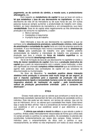 pagamento, as do controle do câmbio, a moeda ouro, o protecionismo
alfandegário, etc.
       Com respeito ao metabolismo do capital há que se levar em conta a
lei que estabelece a taxa de uso decrescente no capitalismo, ou seja, o
decréscimo de vida útil da mercadoria ou de suas horas de uso. Em outras
palavras busca-se sempre aumentar a produtividade do trabalho com vistas,
também, ao maior obsoletismo da mercadoria e, em conseqüência, sua maior
vendabilidade. Essa lei do capital afeta negativamente as três dimensões da
produção e do consumo no capitalismo, a saber:
            Bens e serviços
            Instalações e maquinarias
            A própria força de trabalho.

         Está imbricada a taxa de uso decrescente no capitalismo o que se
conhece como obsolescência prematura, subutilização crônica, ciclo curto
de amortização e ociosidade do capital tanto em nível da empresa quanto da
sociedade. A sua manifestação mais nociva à sociedade está no desemprego
em massa pela substituição do trabalho vivo pelo trabalho pretérito
(produtividade do trabalho) e intensidade do trabalho nos processos de
produção que leva a criação da força de trabalho supérflua ou ao
vulgarmente conhecido desemprego estrutural.
         Da lei de formação da taxa de uso decrescente no capitalismo resulta a
linha de menor resistência do capital. Esta leva a produção destrutiva do
capital que a partir do relacionamento com o estado, como instituição, a doar
alto significado ao chamado complexo militar-industrial que se transforma no
agente todo poderoso das contradições do capital em seu processo de
desumanização ou inumanização.
         No dizer de Meszáros “o resultado positivo dessa interação
dialética entre produção e consumo está muito longe de ser seguro, já
que o impulso capitalista para a expansão da produção não está
necessariamente ligado à necessidade humana como tal, mas somente ao
imperativo abstrato da ‘realização’ do capital ... pela transformação
radical da produção genuinamente orientada para o consumo em
destruição”.

                                    ÈTICA

           Grosso modo sabe-se que os valores que constituem a moral de uma
determinada sociedade representam de fato uma defesa da sociedade contra o
indivíduo. Este não pode ser ele mesmo, em termos de valores, mas sim há
que se imbricarem, em si, os valores que a sociedade lhes impõe. Essa talvez
seja a razão de Marx afirmar "não é a consciência do homem que determina a
sua existência e sim a sua existência social é que determina a sua
consciência".
             A ciência que estuda a moral é a ética e a que estuda o poder é
a política. Ambas estão imbricadamente relacionadas de forma que a ética está
no campo privado e a política no campo público. As sociedades no planeta são
constituídas fundamentalmente por esses dois campos. Estes remetem o
indivíduo para o emaranhamento da ética com a política e que,
necessariamente, se reflete na vida empresarial com todos os seus vieses de


                                                                            49
 