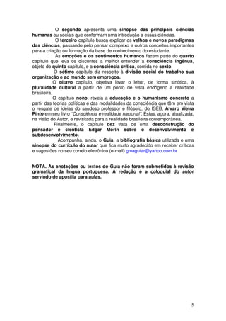 O segundo apresenta uma sinopse das principais ciências
humanas ou sociais que conformam uma introdução a essas ciências.
             O terceiro capítulo busca explicar os velhos e novos paradigmas
das ciências, passando pelo pensar complexo e outros conceitos importantes
para a criação ou formação da base de conhecimento do estudante.
             As emoções e os sentimentos humanos fazem parte do quarto
capítulo que leva os discentes a melhor entender a consciência ingênua,
objeto do quinto capítulo, e a consciência crítica, contida no sexto.
            O sétimo capítulo diz respeito à divisão social do trabalho sua
organização e ao mundo sem empregos.
            O oitavo capítulo, objetiva levar o leitor, de forma sinótica, à
pluralidade cultural a partir de um ponto de vista endógeno a realidade
brasileira.
            O capítulo nono, revela a educação e o humanismo concreto a
partir das teorias políticas e das modalidades da consciência que têm em vista
o resgate de idéias do saudoso professor e filósofo, do ISEB, Álvaro Vieira
Pinto em seu livro “Consciência e realidade nacional”. Estas, agora, atualizada,
na visão do Autor, e revisitada para a realidade brasileira contemporânea.
            Finalmente, o capítulo dez trata de uma desconstrução do
pensador e cientista Edgar Morin sobre o desenvolvimento e
subdesenvolvimento.
              Acompanha, ainda, o Guia, a bibliografia básica utilizada e uma
sinopse do currículo do autor que fica muito agradecido em receber críticas
e sugestões no seu correio eletrônico (e-mail) gmaguiar@yahoo.com.br


NOTA. As anotações ou textos do Guia não foram submetidos à revisão
gramatical da língua portuguesa. A redação é a coloquial do autor
servindo de apostila para aulas.




                                                                              5
 