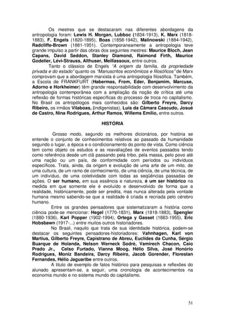 Os mestres que se destacaram nas diferentes abordagens da
antropologia foram: Lewis H. Morgan, Lubboc (1834-1913), K. Marx (1818-
1883), F. Engels (1820-1895), Boas (1858-1942), Malinowski (1884-1942),
Radcliffe-Brown (1881-1951). Contemporaneamente a antropologia teve
grande impulso a partir das obras dos seguintes mestres: Maurice Bloch, Jean
Capans, David Seddon, Stanley Diamond, Raimond Firth, Maurice
Godelier, Lévi-Strauss, Althuser, Meillassoux, entre outros.
        Tanto o clássico de Engels “A origem da família, da propriedade
privada e do estado” quanto os “Manuscritos econômicos e filosóficos” de Marx
comprovam que a abordagem marxista é uma antropologia filosófica. Também,
a Escola de FRANKFURT (Habermas, From, Eder, Benjamim, Marcuse,
Adorno e Horkheimer) têm grande responsabilidade com desenvolvimento da
antropologia contemporânea com a ampliação da noção de crítica até uma
reflexão de formas históricas específicas do processo de troca no capitalismo.
No Brasil os antropólogos mais conhecidos são: Gilberto Freyre, Darcy
Ribeiro, os irmãos Vilaboas, (indigenistas), Luis da Câmara Cascudo, Josué
de Castro, Nina Rodrigues, Arthur Ramos, Willems Emílio, entre outros.

                                 HISTÓRIA

          Grosso modo, segundo os melhores dicionários, por história se
entende o conjunto de conhecimentos relativos ao passado da humanidade
segundo o lugar, a época e o condicionamento do ponto de vista. Como ciência
tem como objeto os estudos e as reavaliações de eventos passados tendo
como referência desde um clã passando pela tribo, pela massa, pelo povo até
uma nação ou um país, de conformidade com períodos ou indivíduos
específicos. Trata, ainda, da origem e evolução de uma arte de um mito, de
uma cultura, de um ramo de conhecimento, de uma ciência, de uma técnica, de
um indivíduo, de uma coletividade com todas as seqüências passadas de
ações. O ser humano, em sua essência e natureza, é um ser histórico na
medida em que somente ele é evoluído e desenvolvido de forma que a
realidade, històricamente, pode ser predita, mas nunca alterada pela vontade
humana mesmo sabendo-se que a realidade é criada e recriada pelo cérebro
humano.
         Entre os grandes pensadores que sistematizaram a história como
ciência pode-se mencionar: Hegel (1770-1831), Marx (1818-1883), Spengler
(1880-1936), Karl Popper (1902-1994), Ortega y Gasset (1883-1955), Eric
Hobsbawn (1917-...) entre muitos outros historiadores.
         No Brasil, naquilo que trata de sua identidade histórica, podem-se
destacar os seguintes pensadores-historiadores: Vahnhagen, Karl von
Martius, Gilberto Freyre, Capistrano de Abreu, Euclides da Cunha, Sérgio
Buarque de Holanda, Nelson Werneck Sodré, Vamirech Chacon, Caio
Prado Jr., Celso Furtado, Vianna Moog, Hélio Silva, José Honório
Rodrigues, Moniz Bandeira, Darcy Ribeiro, Jacob Gorender, Florestan
Fernandes, Hélio Jaguaribe entre outros.
         A titulo de exemplo de fatos histórico para pesquisas e reflexões do
alunado apresentam-se, a seguir, uma cronologia de acontecimentos na
economia mundo e no sistema mundo do capitalismo.




                                                                           51
 