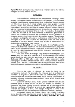 Miguel Nicolelis como grandes pensadores e sistematizadores das ciências
biológicas ou, ainda, ciências naturais.

                                 MITOLOGIA

            Embora não seja considerada uma ciência social a mitologia exerce
em toda e qualquer sociedade humana um grande poder pela forma fantasiosa,
fantástica e imaginária de suas narrações como verdadeiras. Tem como objeto
um determinado conjunto de mitos antigos, sejam eles, gregos, romanos,
egípcios, maias, incas, indianos, chineses ou de quaisquer outros povos. A
mitologia estuda os mitos quanto as suas origens, evolução, significado e poder
sobre a mente dos humanos nas diferentes civilizações. As tragédias gregas
são, ainda hoje, instrumentos de várias correntes interpretativas da psiquiatria.
O mito, por sua vez, é um relato fantástico ou fantasioso geralmente de
tradição oral protagonizando seres que encarnam de maneira simbólica, as
forças da natureza e os aspectos gerais da condição humana. São as lendas,
as fábulas e as tragédias oriundas do panteísmo ou politeísmo de diferentes
civilizações que dão vida a cultura dos diferentes povos. Em tese muitos
estudiosos da mitologia afirmam que os mitos ajudam os seres humanos a
compreenderem o presente e a si mesmo.
           Joseph Campbell em seu livro “O poder do mito” (Editora Palas
Athena) trata de explicar o poder do mito a luz: do mundo moderno, da jornada
interior, dos contadores de histórias, do sacrifício e bem-aventurança, da saga
do herói, da dádiva das deusas, das histórias de amor e matrimônio e das
máscaras da eternidade.
            Nas obras primas da mitologia grega destacam-se as do poeta épico
Homero autor da “Ilíada” e da “Odisséia” e as fábulas de Esopo que exercem
grande influência sobre filósofos, escritores e na educação. As obras de
Eurípedes (480 a 406 a.C.) poeta trágico grego, despertam muitas
preocupações científicas e filosóficas com ênfase para a psicanálise. Também,
Esquilo (525 a 456 a.C.) poeta grego, tem seus poemas muito admirados e
contextualizados por escritores, educadores, psicanalistas e filósofos.

                                  FILOSOFIA

          Conjunto de todas as ciências, de ramos do saber ou do
conhecimento racional. Na dimensão das relações com o conhecimento
científico é o conjunto de princípios teóricos que fundamentam, avaliam e
sintetizam a miríade de ciências particulares, e que, até hoje, contribui para as
conexões mútuas entre as ciências específicas e com a própria filosofia como
amor pela sabedoria.
          Igualmente a biologia possui muitos epítetos desde a filosofia de vida,
passando pelas filosofias: barata, da ação, da história, da natureza, da
identidade, das luzes, oriental, ocidental, positiva, até a transcendental Na
dimensão metafísica a filosofia é o conjunto de especulações teóricas que
envolvem as religiões, a Deus, como design inteligente ou moto primus
divergindo da fé por usar procedimentos argumentativos, lógicos e dedutivos.
          Os grandes mestres da filosofia, abaixo mencionados, marcaram
formas de sistematizar os diferentes ramos do saber humano. Entre os pré-
socráticos mencionam-se: Xenófanes de Calofão, Heráclito de Éfeso,


                                                                              53
 