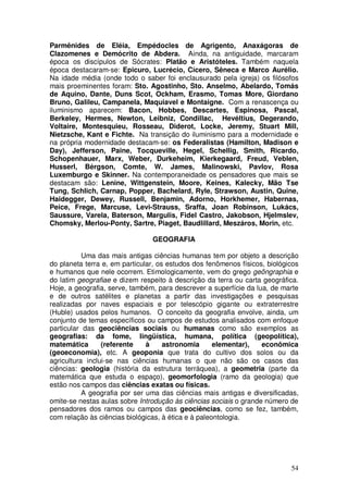 Parmênides de Eléia, Empédocles de Agrigento, Anaxágoras de
Clazomenes e Demócrito de Abdera. Ainda, na antiguidade, marcaram
época os discípulos de Sócrates: Platão e Aristóteles. Também naquela
época destacaram-se: Epicuro, Lucrécio, Cícero, Sêneca e Marco Aurélio.
Na idade média (onde todo o saber foi enclausurado pela igreja) os filósofos
mais proeminentes foram: Sto. Agostinho, Sto. Anselmo, Abelardo, Tomás
de Aquino, Dante, Duns Scot, Ockham, Erasmo, Tomas More, Giordano
Bruno, Galileu, Campanela, Maquiavel e Montaigne. Com a renascença ou
iluminismo aparecem: Bacon, Hobbes, Descartes, Espinosa, Pascal,
Berkeley, Hermes, Newton, Leibniz, Condillac, Hevéltius, Degerando,
Voltaire, Montesquieu, Rosseau, Diderot, Locke, Jeremy, Stuart Mill,
Nietzsche, Kant e Fichte. Na transição do iluminismo para a modernidade e
na própria modernidade destacam-se: os Federalistas (Hamilton, Madison e
Day), Jefferson, Paine, Tocqueville, Hegel, Schellig, Smith, Ricardo,
Schopenhauer, Marx, Weber, Durkeheim, Kierkegaard, Freud, Veblen,
Husserl, Bérgson, Comte, W. James, Malinowski, Pavlov, Rosa
Luxemburgo e Skinner. Na contemporaneidade os pensadores que mais se
destacam são: Lenine, Wittgenstein, Moore, Keines, Kalecky, Mão Tse
Tung, Schlich, Carnap, Popper, Bachelard, Ryle, Strawson, Austin, Quine,
Haidegger, Dewey, Russell, Benjamin, Adorno, Horkhemer, Habernas,
Peice, Frege, Marcuse, Levi-Strauss, Sraffa, Joan Robinson, Lukács,
Saussure, Varela, Baterson, Margulis, Fidel Castro, Jakobson, Hjelmslev,
Chomsky, Merlou-Ponty, Sartre, Piaget, Baudlillard, Meszáros, Morin, etc.

                                GEOGRAFIA

           Uma das mais antigas ciências humanas tem por objeto a descrição
do planeta terra e, em particular, os estudos dos fenômenos físicos, biológicos
e humanos que nele ocorrem. Etimologicamente, vem do grego geõngraphia e
do latim geografiae e dizem respeito à descrição da terra ou carta geográfica.
Hoje, a geografia, serve, também, para descrever a superfície da lua, de marte
e de outros satélites e planetas a partir das investigações e pesquisas
realizadas por naves espaciais e por telescópio gigante ou extraterrestre
(Huble) usados pelos humanos. O conceito da geografia envolve, ainda, um
conjunto de temas específicos ou campos de estudos analisados com enfoque
particular das geociências sociais ou humanas como são exemplos as
geografias: da fome, lingüística, humana, política (geopolítica),
matemática       (referente    à     astronomia      elementar),   econômica
(geoeconomia), etc. A geoponia que trata do cultivo dos solos ou da
agricultura inclui-se nas ciências humanas o que não são os casos das
ciências: geologia (história da estrutura terráquea), a geometria (parte da
matemática que estuda o espaço), geomorfologia (ramo da geologia) que
estão nos campos das ciências exatas ou físicas.
           A geografia por ser uma das ciências mais antigas e diversificadas,
omite-se nestas aulas sobre Introdução às ciências sociais o grande número de
pensadores dos ramos ou campos das geociências, como se fez, também,
com relação às ciências biológicas, à ética e à paleontologia.




                                                                            54
 