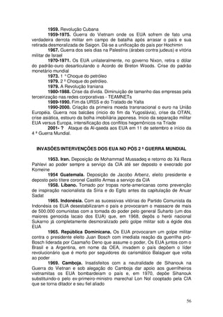 1959. Revolução Cubana
         1959-1975. Guerra do Vietnam onde os EUA sofrem de fato uma
verdadeira derrota militar em campo de batalha após arrasar o país e sua
retirada desmoralizada de Saigon. Dá-se a unificação do país por Hochimin
         1967. Guerra dos seis dias na Palestina (árabes contra judeus) e vitória
militar de Israel
         1970-1971. Os EUA unilateralmente, no governo Nixon, retira o dólar
do padrão-ouro desarticulando o Acordo de Breton Woods. Crise do padrão
monetário mundial
         1973. 1 ° Choque do petróleo
         1979. 2 º Choque do petróleo.
         1979. A Revolução Iraniana
         1980-1988. Crise da dívida. Diminuição de tamanho das empresas pela
terceirização nas redes corporativas - TEAMNETs
         1989-1990. Fim da URSS e do Tratado de Yalta
         1990-2000. Criação da primeira moeda transnacional o euro na União
Européia. Guerra nos balcães (inicio do fim da Yugoslávia), crise da OTAN,
crise asiática, estouro da bolha imobiliária japonesa. Inicio da separação militar
EUA versus Europa, intensificação dos conflitos hegemônicos na Tríade
         2001- ? Ataque da Al-qaeda aos EUA em 11 de setembro e início da
4 ª Guerra Mundial.


  INVASÕES/INTERVENÇÕES DOS EUA NO PÓS 2 ª GUERRA MUNDIAL

        1953. Iran. Deposição de Mohammad Mussadeq e retorno do Xá Reza
Pahlevi ao poder sempre a serviço da CIA até ser deposto e execrado por
Komeine
        1954 Guatemala. Deposição de Jacobo Arbenz, eleito presidente e
deposto pelo títere coronel Castillo Armas a serviço da CIA
        1958. Líbano. Tomado por tropas norte-americanas como prevenção
de inspiração nacionalista da Síria e do Egito antes da capitulação de Anuar
Sadat
        1965. Indonésia. Com as sucessivas vitórias do Partido Comunista da
Indonésia os EUA desestabilizaram o país e provocaram o massacre de mais
de 500.000 comunistas com a tomada do poder pelo general Suharto (um dos
maiores genocida lacaio dos EUA) que, em 1968, depôs o herói nacional
Sukarno já completamente desmoralizado pelo golpe militar sob a égide dos
EUA
        1965. República Dominicana. Os EUA provocaram um golpe militar
contra o presidente eleito Juan Bosch com imediata reação da guerrilha pró-
Bosch liderada por Caamaño Deno que assume o poder, Os EUA juntos com o
Brasil e a Argentina, em nome da OEA, invadem o país depõem o líder
revolucionário que é morto por seguidores do carismático Balaguer que volta
ao poder
        1969. Camboja. Insatisfeitos com a neutralidade de Sihanouk na
Guerra do Vietnan e sob alegação do Camboja dar apoio aos guerrilheiros
vietnamitas os EUA bombardeiam o país e, em 1970, depõe Sihanouk
substituindo-o pelo ex-primeiro-ministro marechal Lon Nol cooptado pela CIA
que se torna ditador e seu fiel aliado


                                                                               56
 