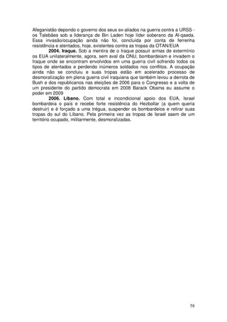 Afeganistão depondo o governo dos seus ex-aliados na guerra contra a URSS -
os Talebães sob a liderança de Bin Laden hoje líder soberano da Al-qaeda.
Essa invasão/ocupação ainda não foi, concluída por conta de ferrenha
resistência e atentados, hoje, existentes contra as tropas da OTAN/EUA
          2004. Iraque. Sob a mentira de o Iraque possuir armas de extermínio
os EUA unilateralmente, agora, sem aval da ONU, bombardeiam e invadem o
Iraque onde se encontram envolvidos em uma guerra civil sofrendo todos os
tipos de atentados e perdendo inúmeros soldados nos conflitos. A ocupação
ainda não se concluiu e suas tropas estão em acelerado processo de
desmoralização em plena guerra civil iraquiana que também levou a derrota de
Bush e dos republicanos nas eleições de 2006 para o Congresso e a volta de
um presidente do partido democrata em 2008 Barack Obama eu assume o
poder em 2009
          2006. Líbano. Com total e incondicional apoio dos EUA, Israel
bombardeia o país e recebe forte resistência do Hezbollar (a quem queria
destruir) e é forçado a uma trégua, suspender os bombardeios e retirar suas
tropas do sul do Líbano. Pela primeira vez as tropas de Israel saem de um
território ocupado, militarmente, desmoralizadas.




                                                                          58
 