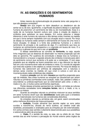 IV. AS EMOÇÕES E OS SENTIMENTOS
                    HUMANOS
         Antes mesmo da contextualização do presente tema vale perguntar o
que são desejos e emoções?
         Desejo tem sua origem no latim desedium ou desiderium ato de
sentar-se ou de ócio. Igualmente, o significado da palavra desejo é a aspiração
humana de preencher um sentimento de falta ou de incompletitude. Essa é a
razão de os humanos fazerem cultura com vistas à criação de objetos e
símbolos para satisfazer os seus desejos. Em outras palavras o desejo
diferencia o ente humano da natureza e dos demais entes viventes na medida
em que o torna sempre insatisfeito com sua situação atual e natural. Por força
do desejo os humanos estão sempre e eternamente em busca de uma nova e
futura situação. O desejo é a fonte dos problemas humanos e o eterno
sentimento de privação e de ausência de algo. É o sentimento que leva os
humanos ao conhecimento prospectivo e a cognição em busca do novo. É a
essência e a gênese do que vem a ser um problema.
         O desejo assemelha-se ao conceito de horizonte, ou seja, aquela
linha imaginária que se distancia do observador na mesma proporção que ele
dela se aproxima. Por ausência de concretude o desejo leva os humanos a
transcenderem e a buscar o sagrado através dos símbolos invisíveis para além
do sentimento comum que somente a fé pode ver e contemplar. É com esse
propósito que as religiões se fazem presentes com o seu discurso ou tipo de
fala em uma incomensurável rede de símbolos e mitos. É o mundo do sagrado
que trata dos sujeitos e dos objetos ou coisas invisíveis. Por força do desejo os
humanos não sobrevivem por artifícios de adaptações com a natureza e
demais seres viventes na medida em que criam à cultura e com ela as
incomensuráveis redes simbólicas das religiões.
         A palavra emoção vem do latim movere que significa propensão para
agir de imediato. Nos entes humanos as emoções se caracterizam por serem
naturais ou primárias (conhecidas como audição, visão, tato, paladar e olfato) e
secundárias ou práticas-espirituais que se externalizam pelo amor, o ódio, o
medo à ira, etc. e muitos outros sentimentos espirituais.
         Partes dessas emoções apresentam-se, também, em todas as culturas
nas diferentes sociedades como emoções faciais, isto é, o medo, a ira, a
alegria e a tristeza.
         Quando as emoções naturais ou primárias misturam os seus sentidos
em seres humanos dizem que são sisnetésicas razão pela qual a sinestesia
quando materializada nos humanos são consideradas distúrbios.
         As emoções naturais ou primárias são, em geral, assim conceituadas
pelos melhores dicionários da língua portuguesa:
             Audição. Função sensorial que permite captar os sons pelos
ouvidos e transmiti-los, através do nervo auditivo, ao cérebro onde são
recebidos, processados e analisados para as emoções por ele externalizadas.
Em certos animais esse sentido é altamente desenvolvido para sua autodefesa
e sobrevivência além de procriação
             Visão. É o sentido da vista, ou seja, ato ou efeito de ver. Esse
sentido doa ao ente humano a percepção do mundo exterior pelos órgãos da



                                                                              59
 