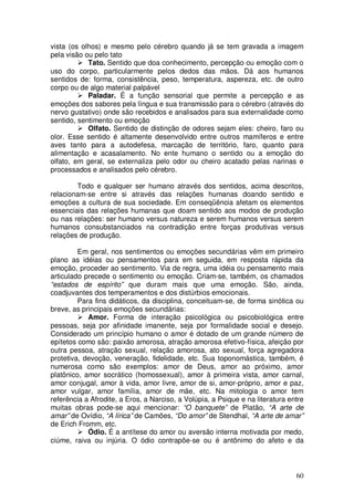vista (os olhos) e mesmo pelo cérebro quando já se tem gravada a imagem
pela visão ou pelo tato
            Tato. Sentido que doa conhecimento, percepção ou emoção com o
uso do corpo, particularmente pelos dedos das mãos. Dá aos humanos
sentidos de: forma, consistência, peso, temperatura, aspereza, etc. de outro
corpo ou de algo material palpável
            Paladar. É a função sensorial que permite a percepção e as
emoções dos sabores pela língua e sua transmissão para o cérebro (através do
nervo gustativo) onde são recebidos e analisados para sua externalidade como
sentido, sentimento ou emoção
            Olfato. Sentido de distinção de odores sejam eles: cheiro, faro ou
olor. Esse sentido é altamente desenvolvido entre outros mamíferos e entre
aves tanto para a autodefesa, marcação de território, faro, quanto para
alimentação e acasalamento. No ente humano o sentido ou a emoção do
olfato, em geral, se externaliza pelo odor ou cheiro acatado pelas narinas e
processados e analisados pelo cérebro.

        Todo e qualquer ser humano através dos sentidos, acima descritos,
relacionam-se entre si através das relações humanas doando sentido e
emoções a cultura de sua sociedade. Em conseqüência afetam os elementos
essenciais das relações humanas que doam sentido aos modos de produção
ou nas relações: ser humano versus natureza e serem humanos versus serem
humanos consubstanciados na contradição entre forças produtivas versus
relações de produção.

         Em geral, nos sentimentos ou emoções secundárias vêm em primeiro
plano as idéias ou pensamentos para em seguida, em resposta rápida da
emoção, proceder ao sentimento. Via de regra, uma idéia ou pensamento mais
articulado precede o sentimento ou emoção. Criam-se, também, os chamados
“estados de espírito” que duram mais que uma emoção. São, ainda,
coadjuvantes dos temperamentos e dos distúrbios emocionais.
         Para fins didáticos, da disciplina, conceituam-se, de forma sinótica ou
breve, as principais emoções secundárias:
            Amor. Forma de interação psicológica ou psicobiológica entre
pessoas, seja por afinidade imanente, seja por formalidade social e desejo.
Considerado um princípio humano o amor é dotado de um grande número de
epítetos como são: paixão amorosa, atração amorosa efetivo-física, afeição por
outra pessoa, atração sexual, relação amorosa, ato sexual, força agregadora
protetiva, devoção, veneração, fidelidade, etc. Sua toponomástica, também, é
numerosa como são exemplos: amor de Deus, amor ao próximo, amor
platônico, amor socrático (homossexual), amor à primeira vista, amor carnal,
amor conjugal, amor à vida, amor livre, amor de si, amor-próprio, amor e paz,
amor vulgar, amor família, amor de mãe, etc. Na mitologia o amor tem
referência a Afrodite, a Eros, a Narciso, a Volúpia, a Psique e na literatura entre
muitas obras pode-se aqui mencionar: “O banquete” de Platão, “A arte de
amar” de Ovídio, “A lírica” de Camões, “Do amor” de Stendhal, “A arte de amar”
de Erich Fromm, etc.
            Ódio. É a antítese do amor ou aversão interna motivada por medo,
ciúme, raiva ou injúria. O ódio contrapõe-se ou é antônimo do afeto e da



                                                                                60
 