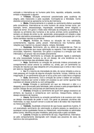 amizade e internaliza-se no humano pela fúria, repulsão, antipatia, aversão,
enfado e desagrado a alguém
            Tristeza. Situação emocional caracterizada pela ausência da
alegria, pela melancolia e pela saudade. Contrapõe-se a felicidade. Como
distúrbio emocional se apresenta na forma de tristimania
            Medo. Emocionalmente é o estado ou sentimento efetivo suscitado
pela consciência. Internaliza-se no ente humano de várias formas como, por
exemplo: temor, desassossego, inquietação, ansiedade, temor religioso e
objeto do temor. Em geral o medo está imbricado às emoções ou sentimentos
naturais ou primários dos humanos e de outros animais como autodefesa. É
sempre um desejo de evitar ou de apreensão, preocupação em relação a algo
ou visão aterradora processada e analisada pelo cérebro provocada por um ou
vários sentidos naturais ou primários
            Alegria. Antítese da tristeza ou situação de viva satisfação,
contentamento, regozijo, jubila, prazer. Internaliza-se nos humanos pelas
relações que inspiram ou causam alegria, volúpia, felicidade
            Surpresa. Sentimento, ato ou efeito de surpreender-se. Fato ou
coisa que surpreende que cause admiração ou espanto. Fato inesperado, não
anunciado, repentino, imprevisto. Em geral a surpresa é a emoção que está
imbricada a um prazer não anunciado previamente
            Prazer. Sentimento ou emoção de agradável, ligada à satisfação
de uma necessidade humana ou de um desejo, de uma tendência ou do
exercício harmonioso das atividades vitais, etc.
            Nojo. Sentimento ou emoção de profunda tristeza provocada por
comportamento social amoral ou antiético ou, ainda, por um sentimento ou
emoção de repulsa que algo desperta em uma pessoa que o evita e não o toca
por asco ou repugnância
            Ira. É o máximo da intensidade do ódio, do rancor dirigido a uma ou
mais pessoas em função de alguma situação injuriante, furiosa, colérica ou de
imaginação. É um sentimento que por si só ou junto com o ódio leva a vingança
            Gula. Sentimento, vício e emoção de comer e beber em excesso.
Atração irresistível por comer e beber em excesso ou por comer iguarias finas
expresso em desejo ardente ou com sofreguidão
            Inveja. Emoção e sentimento em que se misturam o ódio e o
desgosto que é provocado pela felicidade, pelo sucesso e pela prosperidade de
outrem. Desejo de ser exclusivista em detrimento de outrem
            Avareza. Emoção ou sentimento de quem tem apego excessivo ao
dinheiro, às riquezas e comporta-se com sovinice, mesquinharia, cobiça e
desejo excessivo de haveres
            Usura. Sentimento ou emoção semelhante à de avareza com vista
ao desejo exarcebado de poder e lucro. Em geral as pessoas usurárias são
hedonistas, ou seja, buscam vencer a custa de todo e de todos não importando
os meios para tal fim.
            Vaidade. Qualidade emocional de que busca aparência ilusória. É
um exarcebado sentimento de valorização a própria pessoa ou aparência ou
quaisquer outras qualidades físicas ou intelectuais, reconhecidas ou admiradas
pelos outros. Identifica-se pela imodéstia, pela presunção e pela vanidade
            Luxúria. Emoção ou sentimento de viço, magnificência. Internaliza-
se pelo comportamento desregrado com relação aos prazeres do sexo, da
lascívia e da concupiscência.


                                                                            61
 