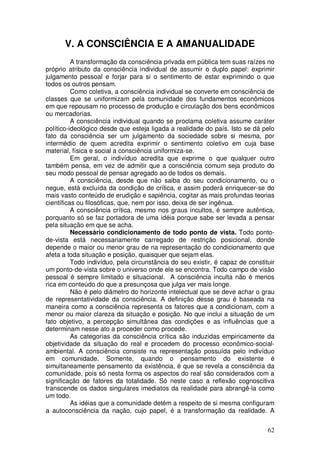 V. A CONSCIÊNCIA E A AMANUALIDADE
          A transformação da consciência privada em pública tem suas raízes no
próprio atributo da consciência individual de assumir o duplo papel: exprimir
julgamento pessoal e forjar para si o sentimento de estar exprimindo o que
todos os outros pensam.
          Como coletiva, a consciência individual se converte em consciência de
classes que se uniformizam pela comunidade dos fundamentos econômicos
em que repousam no processo de produção e circulação dos bens econômicos
ou mercadorias.
          A consciência individual quando se proclama coletiva assume caráter
político-ideológico desde que esteja ligada a realidade do país. Isto se dá pelo
fato da consciência ser um julgamento da sociedade sobre si mesma, por
intermédio de quem acredita exprimir o sentimento coletivo em cuja base
material, física e social a consciência uniformiza-se.
          Em geral, o indivíduo acredita que exprime o que qualquer outro
também pensa, em vez de admitir que a consciência comum seja produto do
seu modo pessoal de pensar agregado ao de todos os demais.
          A consciência, desde que não saiba do seu condicionamento, ou o
negue, está excluída da condição de crítica, e assim poderá enriquecer-se do
mais vasto conteúdo de erudição e sapiência, cogitar as mais profundas teorias
científicas ou filosóficas, que, nem por isso, deixa de ser ingênua.
          A consciência crítica, mesmo nos graus incultos, é sempre autêntica,
porquanto só se faz portadora de uma idéia porque sabe ser levada a pensar
pela situação em que se acha.
          Necessário condicionamento de todo ponto de vista. Todo ponto-
de-vista está necessariamente carregado de restrição posicional, donde
depende o maior ou menor grau de na representação do condicionamento que
afeta a toda situação e posição, quaisquer que sejam elas.
          Todo indivíduo, pela circunstância do seu existir, é capaz de constituir
um ponto-de-vista sobre o universo onde ele se encontra. Todo campo de visão
pessoal é sempre limitado e situacional. A consciência inculta não é menos
rica em conteúdo do que a presunçosa que julga ver mais longe.
          Não é pelo diâmetro do horizonte intelectual que se deve achar o grau
de representatividade da consciência. A definição desse grau é baseada na
maneira como a consciência representa os fatores que a condicionam, com a
menor ou maior clareza da situação e posição. No que inclui a situação de um
fato objetivo, a percepção simultânea das condições e as influências que a
determinam nesse ato a proceder como procede.
          As categorias da consciência crítica são induzidas empiricamente da
objetividade da situação do real e procedem do processo econômico-social-
ambiental. A consciência consiste na representação possuída pelo indivíduo
em comunidade. Somente, quando o pensamento do existente é
simultaneamente pensamento da existência, é que se revela a consciência da
comunidade, pois só nesta forma os aspectos do real são considerados com a
significação de fatores da totalidade. Só neste caso a reflexão cognoscitiva
transcende os dados singulares imediatos da realidade para abrangê-la como
um todo.
          As idéias que a comunidade detém a respeito de si mesma configuram
a autoconsciência da nação, cujo papel, é a transformação da realidade. A


                                                                               62
 