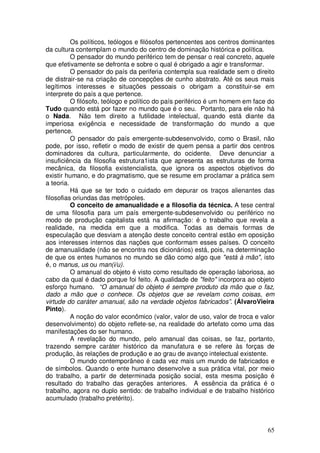 Os políticos, teólogos e filósofos pertencentes aos centros dominantes
da cultura contemplam o mundo do centro de dominação histórica e política.
          O pensador do mundo periférico tem de pensar o real concreto, aquele
que efetivamente se defronta e sobre o qual é obrigado a agir e transformar.
          O pensador do país da periferia contempla sua realidade sem o direito
de distrair-se na criação de concepções de cunho abstrato. Até os seus mais
legítimos interesses e situações pessoais o obrigam a constituir-se em
interprete do país a que pertence.
          O filósofo, teólogo e político do país periférico é um homem em face do
Tudo quando está por fazer no mundo que é o seu. Portanto, para ele não há
o Nada. Não tem direito a futilidade intelectual, quando está diante da
imperiosa exigência e necessidade de transformação do mundo a que
pertence.
          O pensador do país emergente-subdesenvolvido, como o Brasil, não
pode, por isso, refletir o modo de existir de quem pensa a partir dos centros
dominadores da cultura, particularmente, do ocidente. Deve denunciar a
insuficiência da filosofia estrutura1ista que apresenta as estruturas de forma
mecânica, da filosofia existencialista, que ignora os aspectos objetivos do
existir humano, e do pragmatismo, que se resume em proclamar a prática sem
a teoria.
          Há que se ter todo o cuidado em depurar os traços alienantes das
filosofias oriundas das metrópoles.
          O conceito de amanualidade e a filosofia da técnica. A tese central
de uma filosofia para um país emergente-subdesenvolvido ou periférico no
modo de produção capitalista está na afirmação: é o trabalho que revela a
realidade, na medida em que a modifica. Todas as demais formas de
especulação que desviam a atenção deste conceito central estão em oposição
aos interesses internos das nações que conformam esses países. O conceito
de amanualidade (não se encontra nos dicionários) está, pois, na determinação
de que os entes humanos no mundo se dão como algo que "está à mão", isto
é, o manus, us ou man(i/u).
          O amanual do objeto é visto como resultado de operação laboriosa, ao
cabo da qual é dado porque foi feito. A qualidade de "feito" incorpora ao objeto
esforço humano. “O amanual do objeto é sempre produto da mão que o faz,
dado a mão que o conhece. Os objetos que se revelam como coisas, em
virtude do caráter amanual, são na verdade objetos fabricados”. (ÁlvaroVieira
Pinto).
          A noção do valor econômico (valor, valor de uso, valor de troca e valor
desenvolvimento) do objeto reflete-se, na realidade do artefato como uma das
manifestações do ser humano.
          A revelação do mundo, pelo amanual das coisas, se faz, portanto,
trazendo sempre caráter histórico da manufatura e se refere às forças de
produção, às relações de produção e ao grau de avanço intelectual existente.
          O mundo contemporâneo é cada vez mais um mundo de fabricados e
de símbolos. Quando o ente humano desenvolve a sua prática vital, por meio
do trabalho, a partir de determinada posição social, esta mesma posição é
resultado do trabalho das gerações anteriores. A essência da prática é o
trabalho, agora no duplo sentido: de trabalho individual e de trabalho histórico
acumulado (trabalho pretérito).



                                                                              65
 