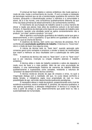O amanual de fazer objetos e valores simbólicos não muda apenas o
modo de vida; muda o conhecimento do mundo. É com a criação e instalação
da tecnologia nacional que se dá a transformação qualitativa do contorno vital
humano, porquanto a industrialização conduz o indivíduo e a comunidade a
terem, de si e do mundo, uma consciência qualitativamente diferente da que
tinha nas fases primárias do desenvolvimento e do conhecimento científico.
          O movimento de acumulação do trabalho social é a única maneira de
elevar a nação aos planos mais altos da existência cultural e do bem-estar
humano. A importância da distinção entre tipos de acumulação do trabalho está
no discernir, quando uma atividade social se aplica conscientemente não a
produzir "um mais", porém a produzir "um novo".
          Não é apenas a acumulação quantitativa de trabalho social que gera o
desenvolvimento, e sim a qualitativa. O que define em qualidade um modo de
fazer é o que se chama de técnica.
          A essência da técnica, bem como sua natureza de processo, lhe é
conferida pela acumulação qualitativa do trabalho. A técnica é o "know-how",
isto é, o modo de fazer novo alguma coisa.
          A inércia da técnica está no "fazer bem”, quando aprovado pelo
consenso geral como vantajoso e produtivo, e tender a resistir às modificações
que visem a melhorar os seus resultados com a substituição do velho pelo
novo.
          A essência da técnica não está no "fazer bem", e sim no "fazer novo"
que é, por natureza, invenção ou criação (trabalho abstrato e trabalho
simbólico).
          A técnica afeta o modo de trabalho existente e sobre ele deposita o
modo novo de fazer e o mais perfeito. Além de ser uma acumulação de
trabalho, é uma sedimentação histórica de maneiras de trabalho distintas
qualitativamente e superpostas como camadas, revelando a natureza de
"processo" do desenvolvimento técnico-científico.
          A técnica revela-se através do jogo de ensaios e erros, no qual a
imaginação dialoga com a realidade, até que, no curso desse confronto e
dessa tensão, a inteligência capta nova propriedade do real ou nova
possibilidade de agir, até então desconhecida quebrando paradigmas.
          E necessário alterar o modo de produzir, proporcionando outro nível de
existência econômica, social e ambiental. É, portanto, de natureza qualitativa, e
não apenas quantitativa, a alteração indispensável. A técnica é a criação do
novo a partir do antigo; é, pois, desenvolvimento que pode levar ou não a
sustentabilidade da humanidade.




                                                                              66
 