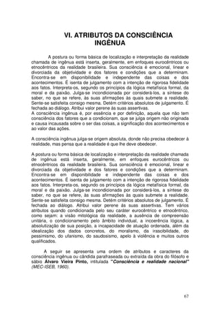 VI. ATRIBUTOS DA CONSCIÊNCIA
                         INGÊNUA

         A postura ou forma básica de localização e interpretação da realidade
chamada de ingênua está inserta, geralmente, em enfoques eurocêntricos ou
etnocêntricos da realidade brasileira. Sua consciência é emocional, linear e
divorciada da objetividade e dos fatores e condições que a determinam.
Encontra-se em disponibilidade e independente das coisas e dos
acontecimentos. É isenta de julgamento com a intenção de rigorosa fidelidade
aos fatos. Interpreta-os, segundo os princípios da lógica metafísica formal, da
moral e da paixão. Julga-se incondicionada por considerá-los, a síntese do
saber, no que se refere, às suas afirmações às quais submete a realidade.
Sente-se satisfeita consigo mesma. Detém critérios absolutos de julgamento. É
fechada ao diálogo. Atribui valor perene ás suas assertivas.
A consciência ingênua é, por essência e por definição, aquela que não tem
consciência dos fatores que a condicionam, que se julga origem não originada
e causa incausada sobre o ser das coisas, a significação dos acontecimentos e
ao valor das ações.

A consciência ingênua julga-se origem absoluta, donde não precisa obedecer à
realidade, mas pensa que a realidade é que lhe deve obedecer.

A postura ou forma básica de localização e interpretação da realidade chamada
de ingênua está inserta, geralmente, em enfoques eurocêntricos ou
etnocêntricos da realidade brasileira. Sua consciência é emocional, linear e
divorciada da objetividade e dos fatores e condições que a determinam.
Encontra-se em disponibilidade e independente das coisas e dos
acontecimentos. É isenta de julgamento com a intenção de rigorosa fidelidade
aos fatos. Interpreta-os, segundo os princípios da lógica metafísica formal, da
moral e da paixão. Julga-se incondicionada por considerá-los, a síntese do
saber, no que se refere, às suas afirmações às quais submete a realidade.
Sente-se satisfeita consigo mesma. Detém critérios absolutos de julgamento. É
fechada ao diálogo. Atribui valor perene ás suas assertivas. Tem vários
atributos quando condicionada pelo seu caráter eurocêntrico e etnocêntrico,
como sejam: a visão mitológica da realidade, a ausência de compreensão
unitária, o condicionamento pelo âmbito individual, a incoerência lógica, a
absolutização de sua posição, a incapacidade de atuação ordenada, além da
idealização dos dados concretos, do moralismo, da irascibilidade, do
pessimismo, do ufanismo, do saudosismo, apelo à violência e muitos outros
qualificados.

      A seguir se apresenta uma ordem de atributos e caracteres da
consciência ingênua ou cândida parafraseada ou extraída da obra do filósofo e
sábio Álvaro Vieira Pinto, intitulada "Consciência e realidade nacional"
(MEC-ISEB, 1960).




                                                                            67
 