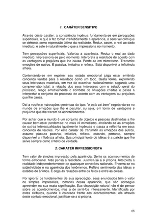1. CARÁTER SENSITIVO

Através deste caráter, a consciência ingênua fundamenta-se em percepções
superficiais, o que a faz tomar irrefletidamente a aparência, o sensível com que
se defronta como expressão última da realidade. Reduz, assim, o real ao dado
imediato, e este é naturalmente o que a impressiona no momento.

Tem percepções superficiais. Valoriza a aparência. Reduz o real ao dado
imediato. Impressiona-se pelo momento. Interpreta a realidade de acordo com
as vantagens e prejuízos que lhe causa. Perde-se em mimetismo. Transmite
emoções de outros. É passiva, imitativa e reflexa. Está disponível a influência
alheia.

Contentando-se em exprimir seu estado emocional julga estar emitindo
conceitos válidos para a realidade como um todo. Desta forma, exprimindo
seus interesses materiais, em vez de examinar racionalmente, segundo uma
compreensão total, a relação dos seus interesses com o estado geral do
processo, reage emotivamente o combate de situações criadas e passa a
interpretar o conjunto do processo de acordo com as vantagens ou prejuízos
que lhe causa.

Daí a vociferar valorações genéricas do tipo: "o país vai bem" esgotando-se no
mundo de emoções que lhe é peculiar, ou seja, em torno de vantagens e
prejuízos que lhe trazem os acontecimentos.

Por achar que o mundo é um conjunto de objetos e pessoas destinadas a lhe
causar bem-estar perdem-se no mais vil mimetismo, atrelando-se às emoções
de outras intelectualidades igualmente ingênuas e passa a refletí-la em seus
conceitos de valores. Por este caráter de transmitir as emoções dos outros,
assume postura passiva, imitativa, reflexa, estando, portanto, sempre
disponível a influência alheia. Sua principal fonte de idéias é a paixão que lhe
serve sempre como critério de verdade.

                       2. CARATER IMPRESSIONISTA

Tem valor de simples impressão pela aparência. Sente os acontecimentos de
forma emocional. Não pensa a realidade. Justifica-se a si própria. Interpreta a
realidade independentemente de quaisquer conexões racionais. Encerra-se na
subjetividade e na aparência dos fenômenos. Reflete sentimento das idéias e
estados de ânimos. É cega às relações entre os fatos e entre as coisas.

Por ignorar os fundamentos de sua apreciação, seus enunciados têm o valor
de simples impressões, tomadas dessa aparência, que não consegue
apreender na sua exata significação. Sua disposição natural não é de pensar
sobre os acontecimentos, mas a de senti-los intensamente. Identificada por
estes atributos, quando é colocada frente aos acontecimentos, ela através
deste contato emocional, justificar-se a si própria.



                                                                             68
 