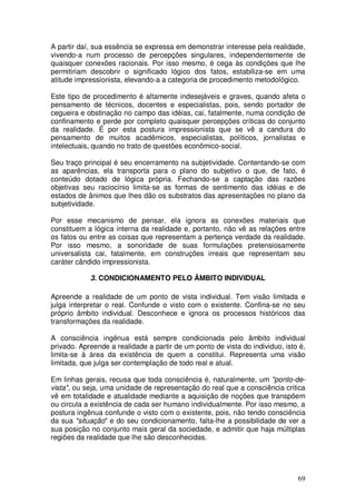 A partir daí, sua essência se expressa em demonstrar interesse pela realidade,
vivendo-a num processo de percepções singulares, independentemente de
quaisquer conexões racionais. Por isso mesmo, é cega às condições que lhe
permitiriam descobrir o significado lógico dos fatos, estabiliza-se em uma
atitude impressionista, elevando-a a categoria de procedimento metodológico.

Este tipo de procedimento é altamente indesejáveis e graves, quando afeta o
pensamento de técnicos, docentes e especialistas, pois, sendo portador de
cegueira e obstinação no campo das idéias, cai, fatalmente, numa condição de
confinamento e perde por completo quaisquer percepções críticas do conjunto
da realidade. É por esta postura impressionista que se vê a candura do
pensamento de muitos acadêmicos, especialistas, políticos, jornalistas e
intelectuais, quando no trato de questões econômico-social.

Seu traço principal é seu encerramento na subjetividade. Contentando-se com
as aparências, ela transporta para o plano do subjetivo o que, de fato, é
conteúdo dotado de lógica própria. Fechando-se a captação das razões
objetivas seu raciocínio limita-se as formas de sentimento das idéias e de
estados de ânimos que lhes dão os substratos das apresentações no plano da
subjetividade.

Por esse mecanismo de pensar, ela ignora as conexões materiais que
constituem a lógica interna da realidade e, portanto, não vê as relações entre
os fatos ou entre as coisas que representam a pertença verdade da realidade.
Por isso mesmo, a sonoridade de suas formulações pretensiosamente
universalista cai, fatalmente, em construções irreais que representam seu
caráter cândido impressionista.

            3. CONDICIONAMENTO PELO ÂMBITO INDIVIDUAL

Apreende a realidade de um ponto de vista individual. Tem visão limitada e
julga interpretar o real. Confunde o visto com o existente. Confina-se no seu
próprio âmbito individual. Desconhece e ignora os processos históricos das
transformações da realidade.

A consciência ingênua está sempre condicionada pelo âmbito individual
privado. Apreende a realidade a partir de um ponto de vista do individuo, isto é,
limita-se à área da existência de quem a constitui. Representa uma visão
limitada, que julga ser contemplação de todo real e atual.

Em linhas gerais, recusa que toda consciência é, naturalmente, um "ponto-de-
vista", ou seja, uma unidade de representação do real que a consciência critica
vê em totalidade e atualidade mediante a aquisição de noções que transpõem
ou circula a existência de cada ser humano individualmente. Por isso mesmo, a
postura ingênua confunde o visto com o existente, pois, não tendo consciência
da sua "situação" e do seu condicionamento, falta-lhe a possibilidade de ver a
sua posição no conjunto mais geral da sociedade, e admitir que haja múltiplas
regiões da realidade que lhe são desconhecidas.




                                                                              69
 