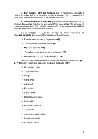 a) Ser humano com ser humano que é necessária, imediata e
natural inclusive entre os gêneros humanos naquilo que é reprodutivo e
emocional nas diferentes culturas e sociedades humanas

         b) Ser humano com a natureza que se caracteriza no domínio ou do
controle da natureza para fins da sua subsistência onde utiliza não somente os
cinco sentidos ou emoções naturais, mas também, suas emoções secundárias
básicas, espirituais, supérfluas e de luxúrias.

       Essas relações, no processo civilizatório, consubstanciaram as
relações humanas que se compõem dos seguintes elementos:

           Proprietários dos meios de produção (P)

           Trabalhadores operários ou não (T)

           Meios de trabalho (MT)

            Relações preponderantes de propriedades (A)

           Relações de produção e de distribuição (B).

         As combinações dos elementos essenciais das relações humanas (A,
B, P, T) deram origem aos seguintes modos de produção (MP):

           Comunitário tribal

           Tributário asiático

           Antigo

           Camponês

           Artesanal

           Escravista

           Servil feudal

           Capitalista mercantil

           Latifundiário

           Escravista colonial

            Capitalista

           Associativo-cooperativo

           Estatal capitalista

           Estatal socialista



                                                                            7
 
