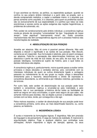 O que acontece ao técnico, ao político, ou especialista qualquer, quando se
confina no seu próprio âmbito individual e a partir dele, se propõe, sem a
devida compreensão metódica, a captar a realidade inteira: é o arquiteto que
pensa somente como arquiteto, é o urbanista, para quem os problemas sociais
são os exclusivamente de sua especialidade; é o político que reduz as lutas
econômicas e sociais contra as ações exógenas das nações hegemônicas, a
problemas de subversão, etc.

Pelo caráter do condicionamento pelo âmbito individual, a consciência ingênua
revela-se através de conceitos "universalistas" do tipo: “inquietação do nosso
tempo", "crise espiritual" "rearmamento moral”, etc. Estes conceitos
impressionistas não têm correspondência alguma com o processo histórico das
transformações da realidade.

                  4. ABSOLUTIZAÇÃO DE SUA POSIÇÃO

Acredita ser absoluta. Não vê como é possível pensar diferente. Não está
disposta a discutir o significado e as razões de sua posição. Não discute,
contenta-se em responder. Sua formulação é abstrata, pois só assim consegue
ser absoluta. Falta-lhe a percepção das determinações históricas; por isto
absolutiza o ponto de vista de sua classe, do seu país, da sua raça, da sua
posição ideológica, Considera-se sujeito da história, para o qual todos os
demais indivíduos são objetos.

A consciência ingênua é, particularmente, nociva quando passa a exaltar certos
princípios e ideais elevados a verdades eternas, pois, coincidindo com os
interesses individuais de quem as cultiva diretamente ligado a vantagens
pessoais ou indiretamente às do seu grupo ou nação, chega a descambar
diretamente para o fascismo, desconhecendo o direito de expressão à
consciência discordante, ou eliminando-a por métodos violentos, genocidas ou
de torturas.

Por outro lado, este caráter de absolutização da sua posição pode levar
também a consciência ingênua a enveredar-se pela inatividade e pelo
fatalismo, isto é, sua percepção a-histórica dá-lhe todas as facilidades de
sentir-se segura em seus enunciados, e quem está seguro do que sabe, não
achando motivos para dúvidas, não se dispõe a provar a realidade, dispensa o
contato com os fatos, tende, por conseguinte a não agir.

Pelos motivos expostos, o caráter de absolutização de sua posição pode levar
a consciência primária, como ativa, ao mais desenfreado fascismo, ou, como
passiva, ao fatalismo.

                         5. INCOERÊNCIA LÓGICA

É surda e incoerente às formulações lógicas. É dogmática. Não tem precisão
de linguagem e de pensamento. É cega às matizes da realidade. É insensível à
argumentação objetiva. Foge a qualquer objetivo que contradiga suas
afirmações. Acham importante e digno de atenção, apenas, os seus



                                                                           70
 