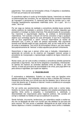 julgamentos. Tem aversão às formulações críticas. É silogística e escolástica.
É hostil aos princípios de racionalidade.

A consciência ingênua é surda as formulações lógicas, insensíveis as matizes
na diferenciação dos conceitos. Por ser dogmática exibe constante imprevisão
de linguagem e pensamento. É imprecisa pela falta de contato com o real.
Emprega repetidamente expressões indefinidas como: “tal e qual”, ”tal é a
coisa”, “etc e tal”.

Por ser cega as matizes da realidade a consciência cândida busca somente
efeitos estéticos da realidade e, portanto, limita-se em zombar daqueles que
procedem a investigar os dados empíricos. Pela absolutização de sua posição,
fica insensível à argumentação objetiva, às análises e demonstrações
matemáticas. Tem aversão a discutir em termos concretos e foge a qualquer
objetivo que contradiga alguma de suas afirmações. O que lhe é importante,
são os seus julgamentos e, assim, torna-se impermeável as razões do
adversário que, a priori, já sabia ser pessoa equivocada. Não argumenta
quando suas atitudes estão em jogo, porquanto, elas, ao seu modo de ver, são
as certas e verdadeiras. Tem horror às formulações criticas e, por isso mesmo,
taxa pejorativamente de “teóricos” a todos aqueles que pensam criticamente.

Desconhece e nega que o pensar crítico seja a tradução, interpretação e
apreensão do concreto ou do empírico em linguagem racional, porque é
procedente da incorporação a representação subjetiva da lógica imanente ao
processo.

Muitas vezes, por ser culta erudita e simplista a consciência cândida apresenta
propensão a argumentar, mas de forma silogística e escolástica, interessando-
se apenas em explorar as conexões abstratas entre as idéias e, por isso
mesmo, é hostil aos princípios de racionalidade e de crítica, pois julga definir-se
pela clareza e logicidade, que supõe ser objetiva.

                              6. IRASCIBILIDADE

É reclamadora e deblatedora. Substitui os nexos reais por ligações entre
estados psicológicos. Vive indignada contra os fatos e atitudes dos humanos.
Decepciona-se de estar num mundo que não lhe obedece, isto é, teima em ser
o que não deveria ser. É fanática e irascível. Inverte a existência em acusação
normal contra a realidade.

Por ser contra aos acontecimentos, deblatera contra tudo e contra todos.
Substitui os nexos reais das coisas por ligações entre estados psicológicos dos
agentes. Grita contra a estupidez, a incompetência e, sobretudo, a
desonestidade dos responsáveis pelos negócios públicos, não acredita em
corrigir a realidade na medida em que se substituem os autores.

Sendo fechada, circunscrita, tendenciosa, por sistemática reação a exaltar-se,
ela vive na decepção de estar num mundo que não obedece ao que para ela
seria racional. Por isso acusa a realidade, desligando-se da ação causal dos
fatores objetivos e inverte a existência em acusação moral contra a realidade.


                                                                                71
 
