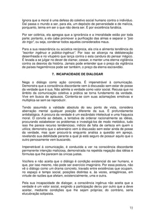 Ignora que a moral é uma defesa do coletivo social humano contra o indivíduo.
Daí passa o mundo a ser, para ela, um depósito de perversidade e de malícia,
porquanto, teima em ser o que não devia ser. É por excelência fanática.

Por ser colérica, ela apregoa que a ignorância e a imoralidade estão por toda
parte; portanto, a ela cabe promover a purificação das almas e separar o "joio
do trigo", ou seja, condenar todos aqueles considerados maus.

Para a sua ressonância ou acústica recíproca, ela cria e alimenta tendência do
"escritor ingênuo e público-ingênuo”. Por isso se alicerça na deblateração
desenfreada e no vitupério que lança contra o esta candura do pensar mágico.
É levada a se julgar no dever de clamar, cessar, e manter uma eterna vigilância
contra os desvios da história. Jamais pode entender que o preço da vigilância
de países hegemônicos pode ser também, o preço da eterna escravidão.

                     7. INCAPACIDADE DE DIALOGAR

Nega o diálogo como ação concreta. É impenetrável à comunicação.
Demonstra que a consciência discordante vem à discussão sem estar de posse
da verdade que é sua. Não admite a verdade como valor social. Recusa que no
âmbito da comunicação coletiva a prática se torna fundamento da verdade.
Vive em busca de aplausos. Contenta-se com suas aclamações emotivas e
multiplica-se sem se reproduzir.

Tendo assumido a validade absoluta do seu ponto de vista, considera
aberração mental qualquer posição diferente da sua. É profundamente
antidialógica. A procura da verdade é um escândalo intelectual e uma fraqueza
moral. O convite ao debate, a tentativa de ordenar racionalmente as idéias,
procurando estabelecer os problemas e investigá-los de modo metódico, tudo
isso lhe parece recurso tendencioso, indício de falta de certeza em quem o
utiliza; demonstra que o adversário vem à discussão sem estar ainda de posse
da verdade, mas quer procurá-la enquanto analisa a questão em apreço,
revelando sua debilidade perante a qual já está seguro de possuir aquilo que o
outro penosamente vem buscando.

Impenetrável á comunicação, é conduzida a ver na consciência discordante
permanente intenção maliciosa, demonstrada na repetida negação das idéias e
fórmulas que lhe parecem às únicas justas.

Vocifera e não aceita que o diálogo é condição existencial do ser humano, e
que, por isso mesmo, não pode ser exercício imaginário. Por essa postura, não
vê o diálogo como um drama concreto, travado entre existências que ocupam,
no espaço e tempo social, posições distintas e, às vezes, antagônicas, em
virtude de razões que afetam, existencialmente, uma e outra.

Pela sua incapacidade de dialogar, a consciência ingênua não aceita que a
verdade é um valor social, exigindo a participação de/ou por outro que a deve
aceitar, mediante condições que lhe sejam próprias; do contrário, seria
elucubração solipsista.



                                                                            72
 