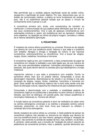 Não permitindo que a verdade adquira significado social de caráter crítico,
escapa-lhe o significado do existir objetivo. Por isso, desconhece que, só no
âmbito da comunicação coletiva, a prática se torna fundamento da verdade,
pois, não é na experiência pessoal isolada que se estatui o vínculo de
conhecimento entre o pensar e o ser.

A consciência primária tem, ainda, uma característica de transferir ao
interlocutor a incomunicação de que padece pelas definições que tem de si e
dos seus condicionamentos. Vive à cata de aplausos contentando-se com
aclamações emotivas e, assim, ela multiplica-se sem se reproduzir. Instalada
entre espelhos, na repetição ao infinito da própria imagem, considera o reflexo
de si mesma satisfatória aprovação.

                               8. PEDANTISMO

É receptora da cultura alheia eurocêntrica ou universal. Divorcia-se da relação
que deveria ter com sua existência social. Valoriza o que sabe e o problema
com empáfia. Apregoa e divulga a recepção da cultura. É por natureza
eurocêntrica, americanocêntrica ou etnocêntrica. Vive a busca de: elogios,
cargos, títulos, medalhas, honorárias e honrarias.

A consciência ingênua tem, por fundamento, a falsa compreensão do papel da
consciência em relação à realidade a que está ligada que, da sua maneira de
ser, das suas peculiaridades subjetivas, inclinações psicológicas e interesses
pessoais, dos quais devem derivar os acordos para que desempenhe a função
intelectual.

Importa-lhe valorizar o que sabe e proclamá-lo com empáfia. Confia na
ignorância alheia mais que na própria ciência. Conquistada a áurea de
personagem importante, desinteressa-se do estudo e se entrega à luta pela
conquista de elogios, cargos, títulos, medalhas, honorários e honrarias em
geral. Esse caráter da consciência ingênua não é outra coisa senão uma das
faces da alienação cultural, específica do intelectual do país subdesenvolvido.

Consumada a desvinculação com a realidade, a modalidade pedante da
consciência ingênua se autofecunda e descamba na série cômica e ridícula de
atitudes, que bem se distingue, em grande parte, dos nossos acadêmicos e
renomados intelectuais ou “homens de ciência”.

A função básica da consciência pedante é servir de mediadora do saber entre
os centros estrangeiros universais e os restritos e atrasados centros cultural
nacionais, produzindo, no meio local, livros que traduzem ou refletem o
conteúdo dos livros estrangeiros.

Sendo receptora da cultura alheia ou universal, o modo pedante de pensar da
consciência ingênua não percebe ou divorcia-se da relação que deveria ter
com sua existência social e, por isso mesmo, apregoa e divulga a "recepção da
cultura”, não somente no sentido de receber de fora, mas, também, no de festa.
É, portanto, neste sentido, que o conceito de "recepção da cultura", peculiar ao
pedantismo da consciência primária, induz o pedante, quando demonstra seu


                                                                             73
 