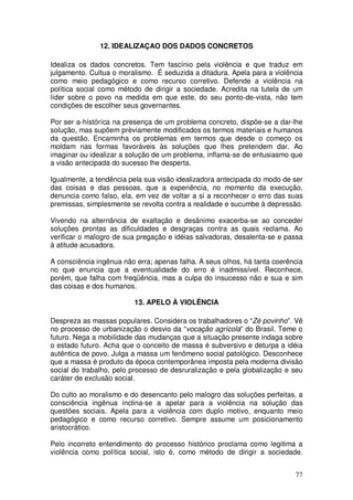 12. IDEALIZAÇAO DOS DADOS CONCRETOS

Idealiza os dados concretos. Tem fascínio pela violência e que traduz em
julgamento. Cultua o moralismo. É seduzida a ditadura. Apela para a violência
como meio pedagógico e como recurso corretivo. Defende a violência na
política social como método de dirigir a sociedade. Acredita na tutela de um
líder sobre o povo na medida em que este, do seu ponto-de-vista, não tem
condições de escolher seus governantes.

Por ser a-hístóríca na presença de um problema concreto, dispõe-se a dar-lhe
solução, mas supõem prèviamente modificados os termos materiais e humanos
da questão. Encaminha os problemas em termos que desde o começo os
moldam nas formas favoráveis às soluções que lhes pretendem dar. Ao
imaginar ou idealizar a solução de um problema, inflama-se de entusiasmo que
a visão antecipada do sucesso lhe desperta.

Igualmente, a tendência pela sua visão idealizadora antecipada do modo de ser
das coisas e das pessoas, que a experiência, no momento da execução,
denuncia como falso, ela, em vez de voltar a si a reconhecer o erro das suas
premissas, simplesmente se revolta contra a realidade e sucumbe à depressão.

Vivendo na alternância de exaltação e desânimo exacerba-se ao conceder
soluções prontas as dificuldades e desgraças contra as quais reclama. Ao
verificar o malogro de sua pregação e idéias salvadoras, desalenta-se e passa
á atitude acusadora.

A consciência ingênua não erra; apenas falha. A seus olhos, há tanta coerência
no que enuncia que a eventualidade do erro é inadmissível. Reconhece,
porém, que falha com freqüência, mas a culpa do insucesso não e sua e sim
das coisas e dos humanos.

                         13. APELO À VIOLÊNCIA

Despreza as massas populares. Considera os trabalhadores o “Zé povinho”. Vê
no processo de urbanização o desvio da “vocação agrícola” do Brasil. Teme o
futuro. Nega a mobilidade das mudanças que a situação presente indaga sobre
o estado futuro. Acha que o conceito de massa é subversivo e deturpa a idéia
autêntica de povo. Julga a massa um fenômeno social patológico. Desconhece
que a massa é produto da época contemporânea imposta pela moderna divisão
social do trabalho, pelo processo de desruralização e pela globalização e seu
caráter de exclusão social.

Do culto ao moralismo e do desencanto pelo malogro das soluções perfeitas, a
consciência ingênua inclina-se a apelar para a violência na solução das
questões sociais. Apela para a violência com duplo motivo, enquanto meio
pedagógico e como recurso corretivo. Sempre assume um posicionamento
aristocrático.

Pelo incorreto entendimento do processo histórico proclama como legitima a
violência como política social, isto é, como método de dirigir a sociedade.


                                                                           77
 