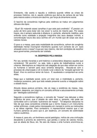 Entretanto, não aceita e repudia a violência quando reflete as crises do
processo histórico, isto é, aquela violência que deriva da certeza de ser feita
pela maioria sobre a minoria em declínio, por força do dinamismo social.

O fascínio da consciência ingênua pela violência se traduz em julgamentos
obtusos dos tipos:

 “Qual! Só matando esses canalhas é que este país endireita"; “É preciso um
pulso de ferro para botar isto nos eixos” e outros do mesmo jaez. Por esses
traços, ela é sempre seduzida à ditadura; é, portanto, altamente maléfica, pois
entende como realidade a projeção imaginária dos seus desejos íntimos, a
concretização futura dos seus sonhos em um mundo que dê corpo aos seus
valores morais.

O povo e a massa, para esta modalidade de consciência, sofrem de congênita
debilidade mental incorrigível infantilismo quando num contexto de um "país
atrasado como o nosso" é que por isso mesmo, não tem condições de escolher
seus governantes, precisando ser tutelado.

                        14. DESPREZO PELA MASSA

Por seu sentido moralista e anti-histórico e aristocrático despreza aqueles que
consideram "Zé povinho", ou seja, toda a gama de trabalhadores rurais e
urbanos. Menospreza as máquinas sob alegação de que elas voltam-se contra
os humanos e servem para seus sinistros desígnios. Assusta-se com o
processo de urbanização e vê no êxodo rural o desvio da "vocação agrícola" do
Brasil. Vive no contínuo temor do futuro. É saudosista e comportam-se como
elites.

Nega que a realidade social, como um total real, e mobilidade e, portanto,
mudança sucessiva, pelo que todo estado presente suscita a indagação sobre
o estado futuro.

Através dessa postura primária, não só nega a existência da massa, mas,
também, despreza, por julgá-la um conceito artificial e astuciosamente cunhado
por “ideologias subversivas”.

Segundo a consciência ingênua, o conceito de "massa" visa deturpar a idéia
autêntica de povo, que é dotada de valor ético e, portanto, não pode ser
confundido com o conceito “subversivo de massa". Tal desprezo descansa no
fato de que essa consciência entende que o termo massa é um instrumento
verbal artificioso, criado pelos interessados em manejá-lo contra as instituições
e as idéias vigentes. Para contestá-lo, é imprescindível mostrar que o ser
humano pertence ao povo que é, por essência, um conceito de coletividade
nobre e autêntico.

A massa é, para ela, um fenômeno social patológico, indício de uma civilização
decadente e próxima do extermínio, que perdeu o senso de valores morais,
que se afasta de Deus, etc. No seio da massa o ente humano anonimiza-se,



                                                                              78
 