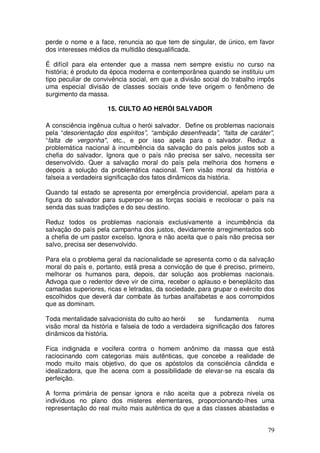 perde o nome e a face, renuncia ao que tem de singular, de único, em favor
dos interesses médios da multidão desqualificada.

É difícil para ela entender que a massa nem sempre existiu no curso na
história; é produto da época moderna e contemporânea quando se instituiu um
tipo peculiar de convivência social, em que a divisão social do trabalho impôs
uma especial divisão de classes sociais onde teve origem o fenômeno de
surgimento da massa.

                     15. CULTO AO HERÓI SALVADOR

A consciência ingênua cultua o herói salvador. Define os problemas nacionais
pela “desorientação dos espíritos”, “ambição desenfreada”, “falta de caráter”,
“falta de vergonha", etc., e por isso apela para o salvador. Reduz a
problemática nacional à incumbência da salvação do país pelos justos sob a
chefia do salvador. Ignora que o país não precisa ser salvo, necessita ser
desenvolvido. Quer a salvação moral do país pela melhoria dos homens e
depois a solução da problemática nacional. Tem visão moral da história e
falseia a verdadeira significação dos fatos dinâmicos da história.

Quando tal estado se apresenta por emergência providencial, apelam para a
figura do salvador para superpor-se as forças sociais e recolocar o país na
senda das suas tradições e do seu destino.

Reduz todos os problemas nacionais exclusivamente a incumbência da
salvação do país pela campanha dos justos, devidamente arregimentados sob
a chefia de um pastor excelso. Ignora e não aceita que o país não precisa ser
salvo, precisa ser desenvolvido.

Para ela o problema geral da nacionalidade se apresenta como o da salvação
moral do país e, portanto, está presa a convicção de que é preciso, primeiro,
melhorar os humanos para, depois, dar solução aos problemas nacionais.
Advoga que o redentor deve vir de cima, receber o aplauso e beneplácito das
camadas superiores, ricas e letradas, da sociedade, para grupar o exército dos
escolhidos que deverá dar combate às turbas analfabetas e aos corrompidos
que as dominam.

Toda mentalidade salvacionista do culto ao herói    se    fundamenta      numa
visão moral da história e falseia de todo a verdadeira significação dos fatores
dinâmicos da história.

Fica indignada e vocifera contra o homem anônimo da massa que está
raciocinando com categorias mais autênticas, que concebe a realidade de
modo muito mais objetivo, do que os apóstolos da consciência cândida e
idealizadora, que lhe acena com a possibilidade de elevar-se na escala da
perfeição.

A forma primária de pensar ignora e não aceita que a pobreza nivela os
indivíduos no plano dos misteres elementares, proporcionando-lhes uma
representação do real muito mais autêntica do que a das classes abastadas e


                                                                            79
 