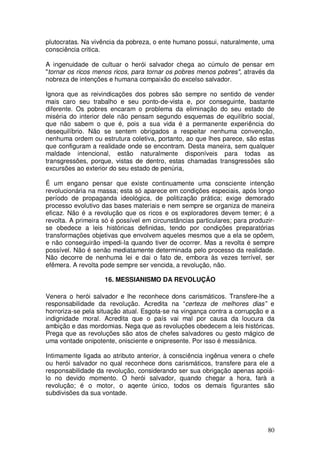 plutocratas. Na vivência da pobreza, o ente humano possui, naturalmente, uma
consciência critica.

A ingenuidade de cultuar o herói salvador chega ao cúmulo de pensar em
"tornar os ricos menos ricos, para tornar os pobres menos pobres", através da
nobreza de intenções e humana compaixão do excelso salvador.

Ignora que as reivindicações dos pobres são sempre no sentido de vender
mais caro seu trabalho e seu ponto-de-vista e, por conseguinte, bastante
diferente. Os pobres encaram o problema da eliminação do seu estado de
miséria do interior dele não pensam segundo esquemas de equilíbrio social,
que não sabem o que é, pois a sua vida é a permanente experiência do
desequilíbrio. Não se sentem obrigados a respeitar nenhuma convenção,
nenhuma ordem ou estrutura coletiva, portanto, ao que lhes parece, são estas
que configuram a realidade onde se encontram. Desta maneira, sem qualquer
maldade intencional, estão naturalmente disponíveis para todas as
transgressões, porque, vistas de dentro, estas chamadas transgressões são
excursões ao exterior do seu estado de penúria,

É um engano pensar que existe continuamente uma consciente intenção
revolucionária na massa; esta só aparece em condições especiais, após longo
período de propaganda ideológica, de politização prática; exige demorado
processo evolutivo das bases materiais e nem sempre se organiza de maneira
eficaz. Não é a revolução que os ricos e os exploradores devem temer; é a
revolta. A primeira só é possível em circunstâncias particulares; para produzir-
se obedece a leis históricas definidas, tendo por condições preparatórias
transformações objetivas que envolvem aqueles mesmos que a ela se opõem,
e não conseguirão impedi-la quando tiver de ocorrer. Mas a revolta é sempre
possível. Não é senão mediatamente determinada pelo processo da realidade.
Não decorre de nenhuma lei e dai o fato de, embora às vezes terrível, ser
efêmera. A revolta pode sempre ser vencida, a revolução, não.

                    16. MESSIANISMO DA REVOLUÇÃO

Venera o herói salvador e lhe reconhece dons carismáticos. Transfere-lhe a
responsabilidade da revolução. Acredita na “certeza de melhores dias” e
horroriza-se pela situação atual. Esgota-se na vingança contra a corrupção e a
indignidade moral. Acredita que o país vai mal por causa da loucura da
ambição e das mordomias. Nega que as revoluções obedecem a leis históricas.
Prega que as revoluções são atos de chefes salvadores ou gesto mágico de
uma vontade onipotente, onisciente e onipresente. Por isso é messiânica.

Intimamente ligada ao atributo anterior, à consciência ingênua venera o chefe
ou herói salvador no qual reconhece dons carismáticos, transfere para ele a
responsabilidade da revolução, considerando ser sua obrigação apenas apoiá-
lo no devido momento. O herói salvador, quando chegar a hora, farà a
revolução; é o motor, o aqente único, todos os demais figurantes são
subdivisões da sua vontade.




                                                                             80
 