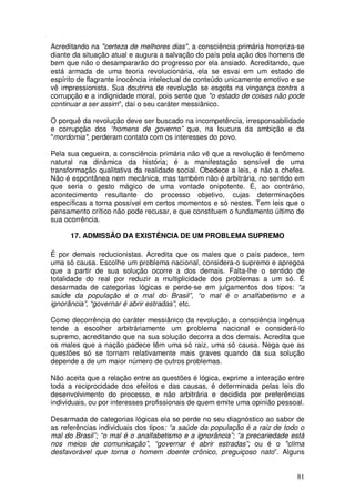 Acreditando na "certeza de melhores dias", a consciência primária horroriza-se
diante da situação atual e augura a salvação do país pela ação dos homens de
bem que não o desampararão do progresso por ela ansiado. Acreditando, que
está armada de uma teoria revolucionária, ela se esvai em um estado de
espírito de flagrante inocência intelectual de conteúdo unicamente emotivo e se
vê impressionista. Sua doutrina de revolução se esgota na vingança contra a
corrupção e a indignidade moral, pois sente que "o estado de coisas não pode
continuar a ser assim", daí o seu caráter messiânico.

O porquê da revolução deve ser buscado na incompetência, irresponsabilidade
e corrupção dos “homens de governo” que, na loucura da ambição e da
"mordomia", perderam contato com os interesses do povo.

Pela sua cegueira, a consciência primária não vê que a revolução é fenômeno
natural na dinâmica da história; é a manifestação sensível de uma
transformação qualitativa da realidade social. Obedece a leis, e não a chefes.
Não é espontânea nem mecânica, mas também não é arbitrária, no sentido em
que seria o gesto mágico de uma vontade onipotente. É, ao contrário,
acontecimento resultante do processo objetivo, cujas determinações
específicas a torna possível em certos momentos e só nestes. Tem leis que o
pensamento crítico não pode recusar, e que constituem o fundamento último de
sua ocorrência.

      17. ADMISSÃO DA EXISTÊNCIA DE UM PROBLEMA SUPREMO

É por demais reducionistas. Acredita que os males que o país padece, tem
uma só causa. Escolhe um problema nacional, considera-o supremo e apregoa
que a partir de sua solução ocorre a dos demais. Falta-lhe o sentido de
totalidade do real por reduzir a multiplicidade dos problemas a um só. É
desarmada de categorias lógicas e perde-se em julgamentos dos tipos: “a
saúde da população é o mal do Brasil”, “o mal é o analfabetismo e a
ignorância”, “governar é abrir estradas”, etc.

Como decorrência do caráter messiânico da revolução, a consciência ingênua
tende a escolher arbitràriamente um problema nacional e considerá-lo
supremo, acreditando que na sua solução decorra a dos demais. Acredita que
os males que a nação padece têm uma só raiz, uma só causa. Nega que as
questões só se tornam relativamente mais graves quando da sua solução
depende a de um maior número de outros problemas.

Não aceita que a relação entre as questões é lógica, exprime a interação entre
toda a reciprocidade dos efeitos e das causas, é determinada pelas leis do
desenvolvimento do processo, e não arbitrária e decidida por preferências
individuais, ou por interesses profissionais de quem emite uma opinião pessoal.

Desarmada de categorias lógicas ela se perde no seu diagnóstico ao sabor de
as referências individuais dos tipos: “a saúde da população é a raiz de todo o
mal do Brasil”; “o mal é o analfabetismo e a ignorância”; “a precariedade está
nos meios de comunicação”, “governar é abrir estradas”; ou é o "clima
desfavorável que torna o homem doente crônico, preguiçoso nato”. Alguns


                                                                            81
 