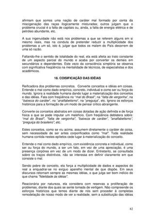 afirmam que somos uma nação de caráter mal formado por conta da
miscigenação das raças ilogicamente misturadas; outros julgam que o
problema crucial é a falta de capitais ou, ainda, a falta de energia elétrica e de
petróleo abundante, etc.

A sua ingenuidade não está nos problemas a que se referem alguns em si
mesmo reais, mas na conduta de pretender reduzir a multiplicidade dos
problemas a um só, isto é, julgar que todos os malem do País decorrem de
uma só razão.

Faltando-lhe o sentido de totalidade do real, ela está afeita ao trato constante
de um aspecto parcial do mundo e acaba por converter os demais em
secundários e dependentes. Este vezo da consciência simplória se observa
com significativa freqüência na mentalidade de técnicos, de especialistas e dos
acadêmicos.

                       18. COISIFICAÇÃO DAS IDÉIAS

Reificadora dos problemas concretos. Converte conceitos e idéias em coisas.
Entende o mal como dado empírico, concreto, individual e como ser ou força do
mundo. Ignora a realidade humana dando lugar a materialização dos conceitos
e das idéias. Fala com freqüência no “mal do Brasil”, na “falta de vergonha”, na
“baixeza do caráter”, no “analfabetismo”, na “preguiça”, etc. Ignora os esforços
históricos para a formação de um modo de pensar critico abrangente.

Converte os conceitos abstratos em coisas dotadas de ação definida e de força
física a que se pode imputar um malefício. Com freqüência deblatera sobre:
“mal do Brasil", "falta de vergonha", "baixeza de caráter”, "analfabetismo”,
“preguiça do brasileiro", etc.

Estes conceitos, como se viu acima, assumem diretamente o caráter de coisa,
sem necessidade de ser antes corporificados como "mal". Toda realidade
humana contida nestes epítetos cede lugar à materialização do conceito.

Entende o mal como dado empírico, com existência concreta e individual, como
ser ou força do mundo, a ser um fato, em vez de uma apreciação, é uma
presença corpórea em vez de um modo de dizer. Entretanto, se consultada
sobre os traços distintivos, não se interessa em definir claramente em que
consiste o mal.

Sendo pobre de conceito, ela força a multiplicidade de dados e aspectos do
real a enquadrar-se no exíguo aparelho mental de que dispõe. Em seus
discursos retornam sempre as mesmas idéias, o que julga ser bom indício do
que chama "fidelidade às idéias".

Reacionária por natureza, ela considera com reservas a proliferação de
problemas, diante dos quais se sente tomada de vertigem. Não compreende os
esforços históricos que temos diante de nós sem proceder á completas
remodelação de nosso modo de ver a realidade, sem a substituição das idéias



                                                                               82
 