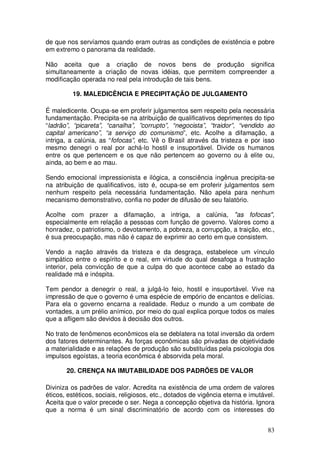 de que nos servíamos quando eram outras as condições de existência e pobre
em extremo o panorama da realidade.

Não aceita que a criação de novos bens de produção significa
simultaneamente a criação de novas idéias, que permitem compreender a
modificação operada no real pela introdução de tais bens.

         19. MALEDICÊNCIA E PRECIPITAÇÃO DE JULGAMENTO

É maledicente. Ocupa-se em proferir julgamentos sem respeito pela necessária
fundamentação. Precipita-se na atribuição de qualificativos deprimentes do tipo
“ladrão”, “picareta”, “canalha”, ”corrupto”, “negocista”, “traidor”, “vendido ao
capital americano”, “a serviço do comunismo”, etc. Acolhe a difamação, a
intriga, a calúnia, as “fofocas”, etc. Vê o Brasil através da tristeza e por isso
mesmo denegri o real por achá-lo hostil e insuportável. Divide os humanos
entre os que pertencem e os que não pertencem ao governo ou à elite ou,
ainda, ao bem e ao mau.

Sendo emocional impressionista e ilógica, a consciência ingênua precipita-se
na atribuição de qualificativos, isto é, ocupa-se em proferir julgamentos sem
nenhum respeito pela necessária fundamentação. Não apela para nenhum
mecanismo demonstrativo, confia no poder de difusão de seu falatório.

Acolhe com prazer a difamação, a intriga, a calúnia, "as fofocas",
especialmente em relação a pessoas com função de governo. Valores como a
honradez, o patriotismo, o devotamento, a pobreza, a corrupção, a traição, etc.,
é sua preocupação, mas não é capaz de exprimir ao certo em que consistem.

Vendo a nação através da tristeza e da desgraça, estabelece um vínculo
simpático entre o espírito e o real, em virtude do qual desafoga a frustração
interior, pela convicção de que a culpa do que acontece cabe ao estado da
realidade má e inóspita.

Tem pendor a denegrir o real, a julgá-lo feio, hostil e insuportável. Vive na
impressão de que o governo é uma espécie de empório de encantos e delícias.
Para ela o governo encarna a realidade. Reduz o mundo a um combate de
vontades, a um prélio anímico, por meio do qual explica porque todos os males
que a afligem são devidos à decisão dos outros.

No trato de fenômenos econômicos ela se deblatera na total inversão da ordem
dos fatores determinantes. As forças econômicas são privadas de objetividade
a materialidade e as relações de produção são substituídas pela psicologia dos
impulsos egoístas, a teoria econômica é absorvida pela moral.

       20. CRENÇA NA IMUTABILIDADE DOS PADRÕES DE VALOR

Diviniza os padrões de valor. Acredita na existência de uma ordem de valores
éticos, estéticos, sociais, religiosos, etc., dotados de vigência eterna e imutável.
Aceita que o valor precede o ser. Nega a concepção objetiva da história. Ignora
que a norma é um sinal discriminatório de acordo com os interesses do


                                                                                 83
 