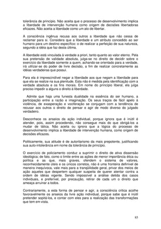 tolerância de princípio. Não aceita que o processo de desenvolvimento implica
a liberdade de intervenção humana como origem de decisões libertadoras
eficazes. Não aceita a liberdade como um ato de libertar.

A consciência ingênua recusa aos outros a liberdade que não cessa de
reclamar para si. Considera que a liberdade e um atributo concedido ao ser
humano para um destino específico: o de realizar a perfeição de sua natureza,
segundo a idéia que faz desta última.

A liberdade está vinculada à verdade a priori, tanto quanto ao valor eterno. Pela
sua pretensão de validade absoluta, julga-se no direito de decidir sobre o
exercício da liberdade somente a quem, achando-se orientado para a verdade,
irá utilizar-se do poder de livre decisão, a fim de realizar concretamente as
idéias verdadeiras que possui.

Para ela é imprescindível negar a liberdade aos que negam a liberdade para
que ela se realize na sua plenitude. Esta não é medida pela identificação com a
verdade absoluta e os fins morais. Em nome do princípio liberal, ela julga
preciso impedir a alguns o direito á liberdade.

   Admite que haja uma funesta dualidade na essência do ser humano, a
participação entre a razão e imaginação. Os seus traços de fácil apelo à
violência, de exasperação e vociferação se conjugam com a tendência de
recusar aos outros o direito de pensar e agir de modo diverso do julgado
verdadeiro.

Desconhece os anseios da ação individual, porque ignora que é inútil é
atender, pois, assim procedendo, não consegue mais do que obrigá-los a
mudar de tática. Não aceita ou ignora que a lógica do processo de
desenvolvimento implica a liberdade de intervenção humana, como origem de
decisões eficazes.

Politicamente, sua atitude é de autoritarismo da mais prepotente, justificando
sua auto-intolerância em nome da tolerância de princípio.

O exercício de policiamento conduz a suprimir o direito de ativa dissensão
ideológica; de fato, como o limite entre as ações de menor importância ética ou
política e as que, mais graves, ofendem o sistema de valores,
reconhecidamente úteis e os únicos corretos, não é uma fronteira definível de
maneira inequívoca, vale mais para a tranqüilidade geral, privar dos meios de
ação aqueles que despertem qualquer suspeita de querer atentar contra a
ordem de idéias vigente. Sendo impossível a análise detida dos casos
individuais, e preferível, por precaução, retirar de cada um o direito que
ameaça arruinar a todos.

Contrariamente, a esta forma de pensar e agir, a consciência critica acolhe
favoravelmente os anseios da livre ação individual, porque sabe que é inútil
pretender sopitá-los, e contar com eles para a realização das transformações
que tem em vista.



                                                                              85
 