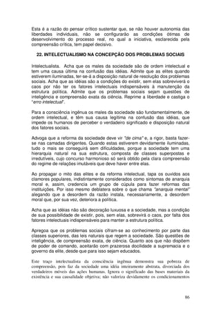 Esta é a razão do pensar crítico sustentar que, se não houver autonomia das
liberdades individuais, não se configurarão as condições ótimas de
desenvolvimento do processo real, no qual a iniciativa, esclarecida pela
compreensão crítica, tem papel decisivo.

  22. INTELECTUALISMO NA CONCEPÇÃO DOS PROBLEMAS SOCIAIS

Intelectualista. Acha que os males da sociedade são de ordem intelectual e
tem uma causa última na confusão das idéias. Admite que as elites quando
estiverem iluminadas, ter-se-á a disposição natural de resolução dos problemas
sociais. Acha que as idéias são a condições do existir, sem elas sobreviverá o
caos por não ter os fatores intelectuais indispensáveis à manutenção da
estrutura política. Admite que os problemas sociais sejam questões de
inteligência e compreensão exata da ciência. Reprime a liberdade e castiga o
“erro intelectual”.

Para a consciência ingênua os males da sociedade são fundamentalmente, de
ordem intelectual, e têm sua causa legítima na confusão das idéias, que
impede os humanos de perceber o verdadeiro significado e disposição natural
dos fatores sociais.

Advoga que a reforma da sociedade deve vir "de cima" e, a rigor, basta fazer-
se nas camadas dirigentes. Quando estas estiverem devidamente iluminadas,
tudo o mais se conseguirá sem dificuldades, porque a sociedade tem uma
hierarquia natural na sua estrutura, composta de classes superpostas e
irredutíveis, cujo concurso harmonioso só será obtido pela clara compreensão
do regime de relações imutáveis que deve haver entre elas.

Ao propagar o mito das elites e da reforma intelectual, tapa os ouvidos aos
clamores populares, indistintamente considerados como sintomas de anarquia
moral e, assim, credencia um grupo de cúpula para fazer reformas das
instituições. Por isso mesmo deblatera sobre o que chama "anarquia mental”
alegando que a desordem da razão instala, necessariamente, a desordem
moral que, por sua vez, deteriora a política.

Acha que as idéias não são decoração luxuosa e a sociedade, mas a condição
de sua possibilidade de existir, pois, sem elas, sobrevirá o caos, por falta dos
fatores intelectuais indispensáveis para manter a estrutura política.

Apregoa que os problemas sociais cifram-se ao conhecimento por parte das
classes superiores, das leis naturais que regem a sociedade. São questões de
inteligência, de compreensão exata, de ciência. Quanto aos que não dispõem
de poder de comando, aceitarão com prazerosa docilidade a supremacia e o
governo da elite, desde que para isso sejam educados.

Este traço intelectualista da consciência ingênua demonstra sua pobreza de
compreensão, pois faz da sociedade uma idéia inteiramente abstrata, divorciada dos
verdadeiros móveis das ações humanas. Ignora o significado das bases materiais da
existência e sua causalidade objetiva; não valoriza devidamente os condicionamentos



                                                                                86
 