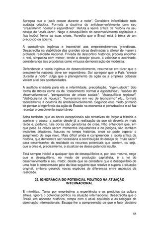 Apregoa que o “país cresce durante a noite”. Considera infantilidade toda
audácia criadora. Formula a doutrina do antidesenvolvimento com seu
”crescimento normal e espontâneo”. Refuta a teoria crítica da história no seu
desejo de “mais fazer”. Nega o desequilíbrio do desenvolvimento capitalista e
fica indócil frente as suas crises. Acredita que o Brasil está à beira de um
precipício ou abismo.

A consciência ingênua e insensível aos empreendimentos grandiosos.
Desacredita na viabilidade das grandes obras destinadas a alterar de maneira
profunda realidade nacional. Privada de descortino histórico, procura encolher
o real, simpatiza com menor, tende a desejar pouco, a valorizar o acanhado,
considerando tais propósitos como virtuosa demonstração de modéstia.

Defendendo a teoria ingênua do desenvolvimento, resume-se em dizer que o
crescimento nacional deve ser espontâneo. Daí apregoar que o País "cresce
durante a noite". Julga que o planejamento da ação ou a empresa colossal
violam a lei das oportunidades.

A audácia criadora para ela e infantilidade, precipitação, "ingenuidade". Sob
forma de motes como os de "crescimento normal e espontâneo", "ilusões do
desenvolvimento”, "perspectivas de crises sociais", "desequilíbrio regional",
"distributismo de riqueza", "humanismo em vez de tecnicismo" etc., formula
teoricamente a doutrina do antidesenvolvimento. Segundo este modo primário
de pensar a ingerência da ação do Estado na economia é perturbadora e só faz
retardar o crescimento espontâneo.

Acha também, que as obras excepcionais são tentativas de forçar a história a
acelerar o passo, a aceitar desde já a realização do que só deveria vir mais
tarde e, portanto, tais obras são geradoras de crise. Não entendem que, em
que pese às crises serem momentos inquietantes e de perigos, são também
instantes criadores, fissuras no tempo histórico, onde se pode esperar o
surgimento de algo novo. Mais difícil ainda é compreender a teoria critica da
história, que demonstra ser necessária a contribuição do desejo de "mais fazer”
para desentranhar da realidade os recursos potenciais que contem, ou seja,
que a crise é, precisamente, o atualizar-se desse potencial oculto.

Está sempre indócil a qualquer tipo de desequilíbrios e, por isso mesmo, nega
que o desequilíbrio, no modo de produção capitalista, é a lei do
desenvolvimento é seu motor, desde que se considere que o desequilíbrio de
uma fase é compensado pelo da fase seguinte que resolve e supera a situação
original, embora gerando novas espécies de diferenças entre aspectos da
realidade.

        25. IGNORÂNCIA DO POTENCIAL POLÍTICO NA ATUAÇÃO
                         INTERNACIONAL

É mimética. Toma por empréstimo a experiência e os produtos da cultura
alheia. Ignora o potencial político na atuação internacional. Desacredita que o
Brasil, em Ascenso histórico, rompa com o atual equilíbrio e as relações de
dominação internacionais. Escapa-lhe a compreensão de que o fator decisivo


                                                                            88
 